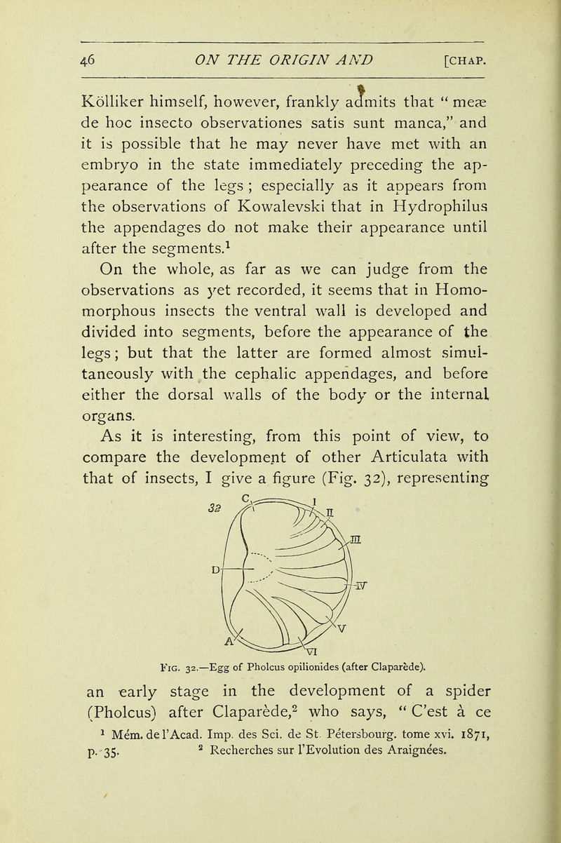KoUiker himself, however, frankly aamits that  meae de hoc insecto observationes satis sunt manca, and it is possible that he may never have met with an embryo in the state immediately preceding the ap- pearance of the legs ; especially as it appears from the observations of Kowalevski that in Hydrophilus the appendages do not make their appearance until after the segments.^ On the whole, as far as we can judge from the observations as yet recorded, it seems that in Homo- morphous insects the ventral wall is developed and divided into segments, before the appearance of the legs; but that the latter are formed almost simul- taneously with the cephalic appendages, and before either the dorsal walls of the body or the internal organs. As it is interesting, from this point of view, to compare the development of other Articulata with that of insects, I give a figure (Fig. 32), representing Fig. 32.—Egg of Pholcus opilionides (after Claparede). an early stage in the development of a spider (Pholcus) after Claparede,^ who says, C'est a ce ^ Mem. de rAcad. Imp. des Sci. de St. Petersbourg. tome xvi. 1871, P.-35. ^ Recherches sur rEvolution des Araignees.