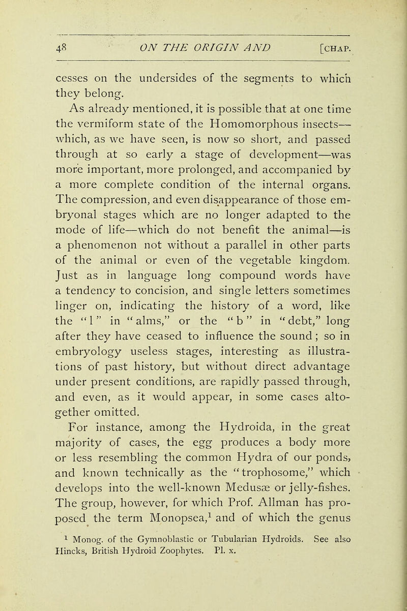 cesses on the undersides of the segments to which they belong. As already mentioned, it is possible that at one time the vermiform state of the Homomorphous insects— which, as we have seen, is now so short, and passed through at so early a stage of development—was more important, more prolonged, and accompanied by a more complete condition of the internal organs. The compression, and even disappearance of those em- bryonal stages which are no longer adapted to the mode of life—which do not benefit the animal—is a phenomenon not without a parallel in other parts of the animal or even of the vegetable kingdom. Just as in language long compound words have a tendency to concision, and single letters sometimes linger on, indicating the history of a word, like the ''1 in alms, or the b  in *^ debt, long after they have ceased to influence the sound; so in embryology useless stages, interesting as illustra- tions of past history, but without direct advantage under present conditions, are rapidly passed through, and even, as it would appear, in some cases alto- gether omitted. For instance, among the Hydroida, in the great majority of cases, the egg produces a body more or less resembling the common Hydra of our ponds, and known technically as the trophosome, which develops into the well-known Medusae or jelly-fishes. The group, however, for which Prof. Allman has pro- posed the term Monopsea,^ and of which the genus 1 Monog. of the Gymnoblastic or Tubularian Hydroids. See also Ilincks, British Hydroid Zoophytes. PI. x.