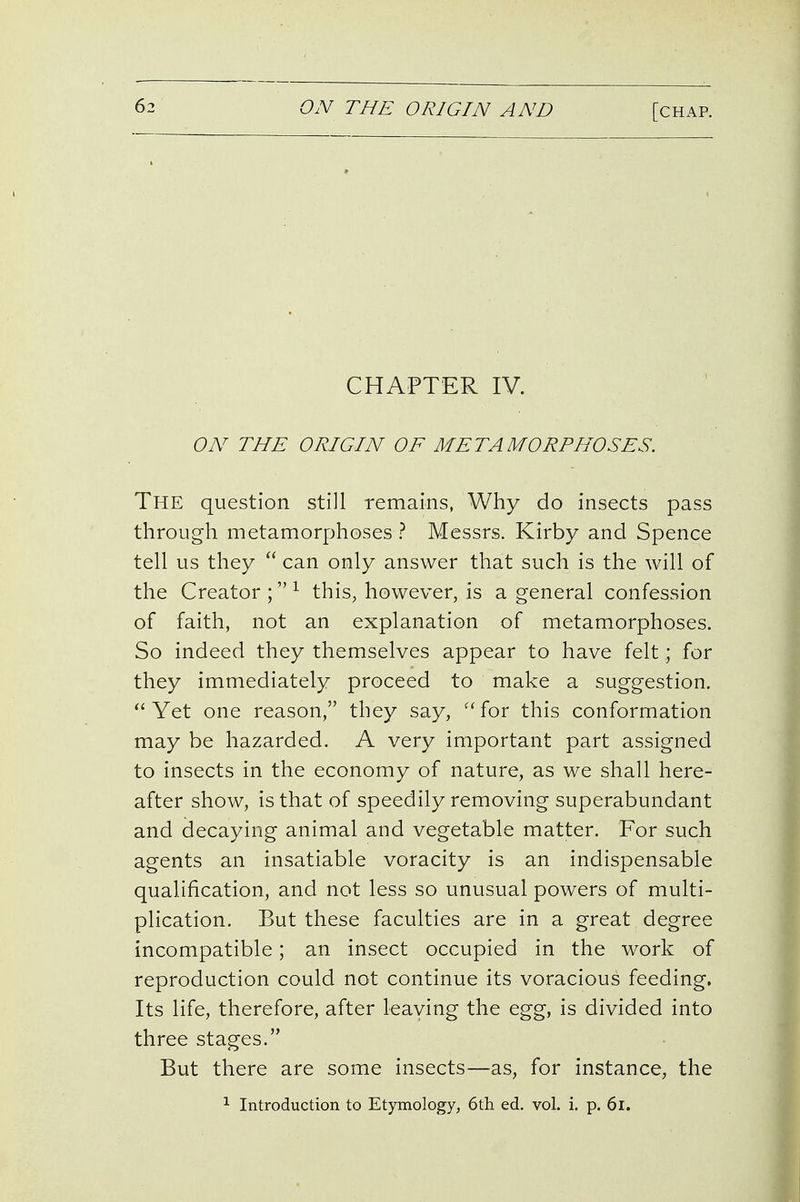 CHAPTER IV. ON THE ORIGIN OF METAMORPHOSES. The question still remains, Why do insects pass through metamorphoses ? Messrs. Kirby and Spence tell us they  can only answer that such is the will of the Creator;^ this, however, is a general confession of faith, not an explanation of metamorphoses. So indeed they themselves appear to have felt; for they immediately proceed to make a suggestion. ^'Yet one reason, they say, ''for this conformation may be hazarded. A very important part assigned to insects in the economy of nature, as we shall here- after show, is that of speedily removing superabundant and decaying animal and vegetable matter. For such agents an insatiable voracity is an indispensable qualification, and not less so unusual powers of multi- plication. But these faculties are in a great degree incompatible; an insect occupied in the work of reproduction could not continue its voracious feeding. Its life, therefore, after leaving the egg, is divided into three stages. But there are some insects—as, for instance, the 1 Introduction to Etymology, 6th ed. vol. i. p. 6i.