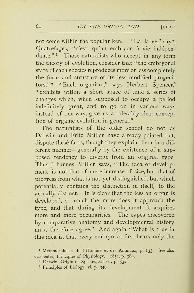 not come within the popular ken.  La larve, sayi, Quatrefages, n'est qu'un embryon a vie indepen- dante. Those naturalists who accept in any form the theory of evolution, consider that ''the embryonal state of each species reproduces more or less completely the form and structure of its less modified progeni- tors. 2 Each organism, says Herbert Spencer,^ exhibits within a short space of time a series of changes which, when supposed to occupy a period indefinitely great, and to go on in various ways instead of one way, give us a tolerably clear concep- tion of organic evolution in general. The naturalists of the older school do not, as Darwin and Fritz Miiller have already pointed out, dispute these facts, though they explain them in a dif- ferent manner—generally by the existence of a sup- posed tendency to diverge from an original type. Thus Johannes Miiller says,  The idea of develop- ment is not that of mere increase of size, but that of progress from what is not yet distinguished, but w^hich potentially contains the distinction in itself, to the actually distinct. It is clear that the less an organ is developed, so much the more does it approach the type, and that during its development it acquires more and more peculiarities. The types discovered by comparative anatomy and developmental history must therefore agree. And again, What is true in this idea is, that every embryo at first bears only the ^ Metamorphoses de THomme et des Animaux, p. 133. See also Carpenter, Principles of Physiology. 1851, p. 389. 2 Darwin, Origin of Species, 4th ed. p. 532. 2 Principles of Biology, vi. p. 349.