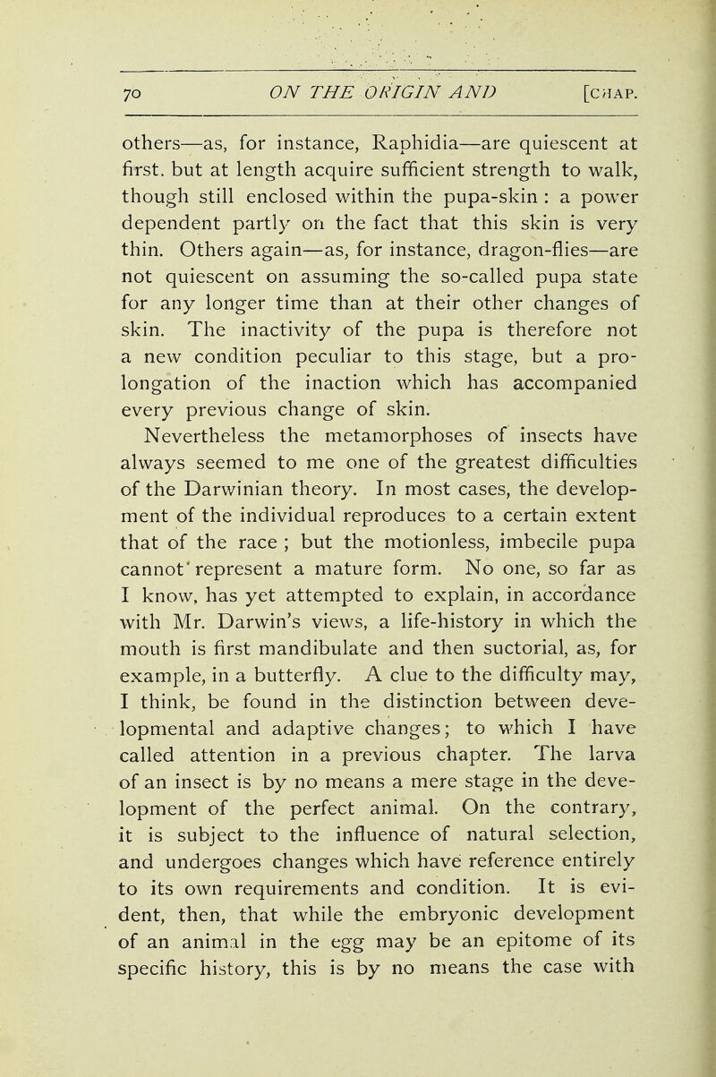 others—as, for instance, Raphidia—are quiescent at first, but at length acquire sufficient strength to walk, though still enclosed within the pupa-skin : a power dependent partly on the fact that this skin is very thin. Others again—as, for instance, dragon-flies—are not quiescent on assuming the so-called pupa state for any longer time than at their other changes of skin. The inactivity of the pupa is therefore not a new condition peculiar to this stage, but a pro- longation of the inaction which has accompanied every previous change of skin. Nevertheless the metamorphoses of insects have always seemed to me one of the greatest difficulties of the Darwinian theory. In most cases, the develop- ment of the individual reproduces to a certain extent that of the race ; but the motionless, imbecile pupa cannot represent a mature form. No one, so far as I know, has yet attempted to explain, in accordance with Mr. Darwin's views, a life-history in which the mouth is first mandibulate and then suctorial, as, for example, in a butterfly. A clue to the difficulty may, I think, be found in the distinction between deve- lopmental and adaptive changes; to which I have called attention in a previous chapter. The larva of an insect is by no means a mere stage in the deve- lopment of the perfect animal. On the contrary, it is subject to the influence of natural selection, and undergoes changes which have reference entirely to its own requirements and condition. It is evi- dent, then, that while the embryonic development of an animal in the egg may be an epitome of its specific history, this is by no means the case with