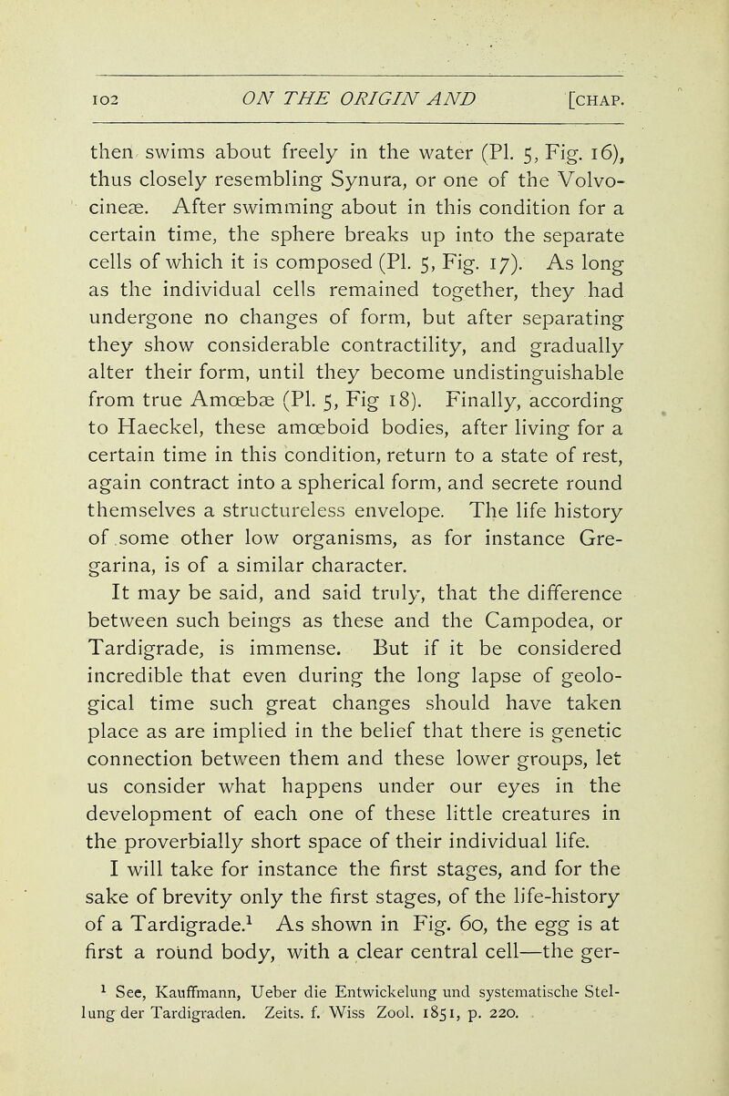 then swims about freely in the water (PI. 5, Fig. i6), thus closely resembling Synura, or one of the Volvo- cineae. After swimming about in this condition for a certain time, the sphere breaks up into the separate cells of which it is composed (PI. 5, Fig. 17). As long as the individual cells remained together, they had undergone no changes of form, but after separating they show considerable contractility, and gradually alter their form, until they become undistinguishable from true Amoebae (PL 5, Fig 18). Finally, according to Haeckel, these amoeboid bodies, after living for a certain time in this condition, return to a state of rest, again contract into a spherical form, and secrete round themselves a structureless envelope. The life history of some other low organisms, as for instance Gre- garina, is of a similar character. It may be said, and said truly, that the difference between such beings as these and the Campodea, or Tardigrade, is immense. But if it be considered incredible that even during the long lapse of geolo- gical time such great changes should have taken place as are implied in the belief that there is genetic connection between them and these lower groups, let us consider what happens under our eyes in the development of each one of these little creatures in the proverbially short space of their individual life. I will take for instance the first stages, and for the sake of brevity only the first stages, of the life-history of a Tardigrade.^ As shown in Fig. 60, the egg is at first a round body, with a clear central cell—the ger- ^ See, Kauffmann, Ueber die Entwickelung unci systeniatische Stel- lung der Tardigraden. Zeits. f. Wiss Zool. 1851, p. 220. ,