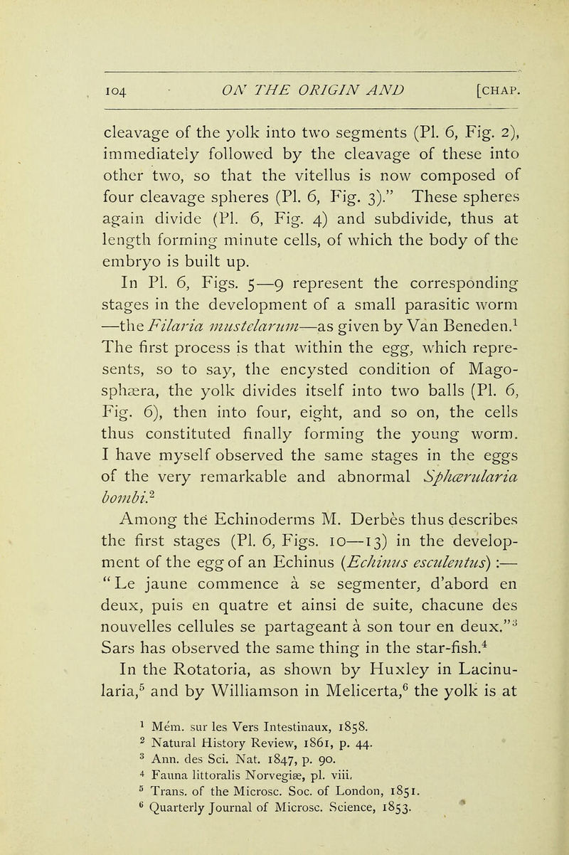 cleavage of the yolk into two segments (PL 6, Fig. 2), immediately followed by the cleavage of these into other two, so that the vitellus is now composed of four cleavage spheres (PI. 6, Fig. 3). These spheres again divide (PL 6, Fig. 4) and subdivide, thus at length forming minute cells, of which the body of the embryo is built up. In PL 6, Figs. 5—9 represent the corresponding stages in the development of a small parasitic worm —t\\Q Filaria inustelarimi—as given by Van Beneden.^ The first process is that within the egg, w^hich repre- sents, so to say, the encysted condition of Mago- spha^ra, the yolk divides itself into two balls (PL 6, Fig. 6), then into four, eight, and so on, the cells thus constituted finally forming the young worm. I have myself observed the same stages in the eggs of the very remarkable and abnormal SphcErularia bombi.^ Among the Echinoderms M. Derbes thus describes the first stages (PL 6, Figs. 10—13) in the develop- ment of the egg of an Echinus {Echinus esculentus):— Le jaune commence a se segmenter, d'abord en deux, puis en quatre et ainsi de suite, chacune des nouvelles cellules se partageant a son tour en deux.^ Sars has observed the same thing in the star-fish.* In the Rotatoria, as shown by Huxley in Lacinu- laria,^ and by Williamson in Melicerta,^ the yolk is at ^ Mem. sur les Vers Intestinaux, 1858. 2 Natural History Review, 1861, p. 44. 3 Ann. des Sci. Nat. 1847, P- 9°- 4- Fanna littoralis Norvegise, pi. viii, ^ Trans, of the Microsc. Soc. of London, 1851. ^ Quarterly Journal of Microsc. Science, 1853, *