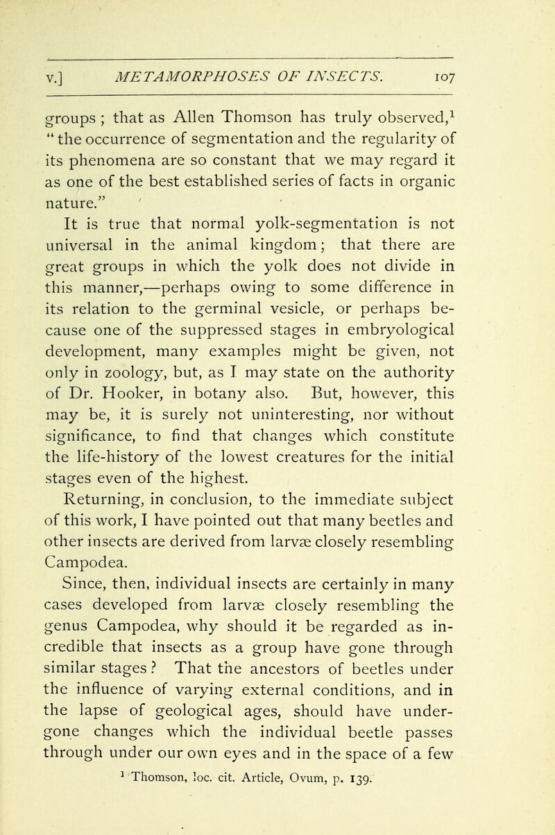 groups ; that as Allen Thomson has truly observed/  the occurrence of segmentation and the regularity of its phenomena are so constant that we may regard it as one of the best established series of facts in organic nature/' It is true that normal yolk-segmentation is not universal in the animal kingdom; that there are great groups in which the yolk does not divide in this manner,—perhaps owing to some difference in its relation to the germinal vesicle, or perhaps be- cause one of the suppressed stages in embryological development, many examples might be given, not only in zoology, but, as I may state on the authority of Dr. Hooker, in botany also. But, however, this may be, it is surely not uninteresting, nor without significance, to find that changes which constitute the life-history of the lowest creatures for the initial stages even of the highest. Returning, in conclusion, to the immediate subject of this work, I have pointed out that many beetles and other insects are derived from larvae closely resembling Campodea. Since, then, individual insects are certainly in many cases developed from larvae closely resembling the genus Campodea, why should it be regarded as in- credible that insects as a group have gone through similar stages} That the ancestors of beetles under the influence of varying external conditions, and in the lapse of geological ages, should have under- gone changes which the individual beetle passes through under our own eyes and in the space of a few ■^ Thomson, loc. cit. Article, Ovum, p. 139.