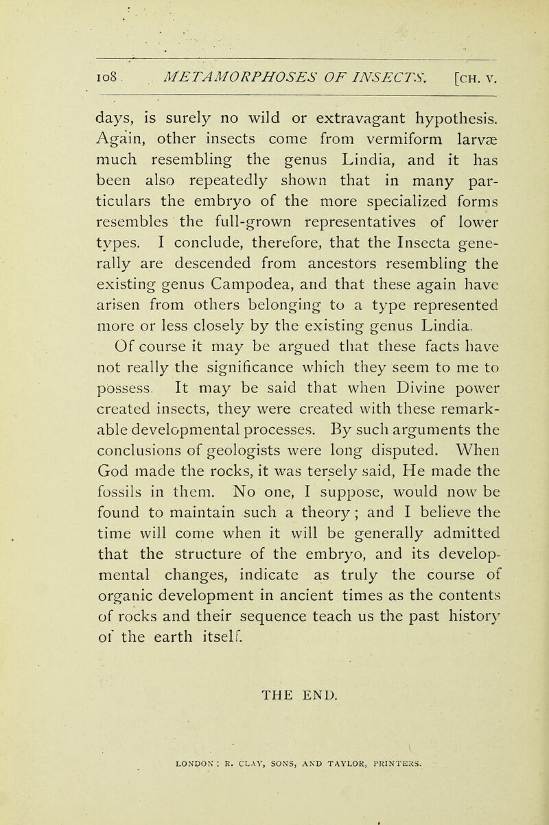 days, is surely no wild or extravagant hypothesis. Again, other insects come from vermiform larvae much resembling the genus Lindia, and it has been also repeatedly shown that in many par- ticulars the embryo of the more specialized forms resembles the full-grown representatives of lower types. I conclude, therefore, that the Insecta gene- rally are descended from ancestors resembling the existing genus Campodea, and that these again have arisen from others belonging to a type represented more or less closely by the existing genus Lindia. Of course it may be argued that these facts have not really the significance which they seem to me to possess It may be said that when Divine power created insects, they were created with these remark- able developmental processes. By such arguments the conclusions of geologists were long disputed. When God made the rocks, it was tersely said. He made the fossils in them. No one, I suppose, would now be found to maintain such a theory ; and I believe the time will come when it will be generally admitted that the structure of the embryo, and its develop- mental changes, indicate as truly the course of organic development in ancient times as the contents of rocks and their sequence teach us the past history of the earth itself. THE END. LONDON : R. CLAV, SONS, AND TAYLOR, I'RINTEKS.