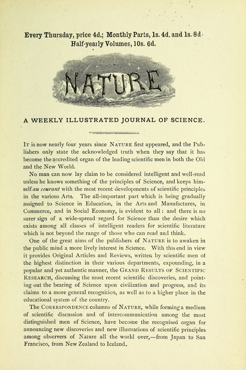 Every Thursday, price 4d.; Monthly Parts, Is. 4d. and Is. Sd- Half-yearlyVolumes, 10s. 6d. A WEEKLY ILLUSTRATED JOURNAL OF SCIENCE. It is now nearly four years since Nature first appeared, and the Pub- lishers only state the acknowledged truth when they say that it has become the accredited organ of the leading scientific men in both the Old and the New World. No man can now lay claim to be considered intelligent and well-read unless he knows something of the principles of Science, and keeps him- self az< courant with the most recent developments of scientific principles in the various Arts. The all-hnportant part which is being gradually assigned to Science in Education, in the Arts and Manufactures, in Commerce, and in Social Economy, is evident to all: and there is no surer sign of a wide-spread' regard for Science than the desire which exists among all classes of intelligent readers for scientific literature which is not beyond the range of those who can read and think. One of the great aims of the publishers of Nature is to awaken in the public mind a more lively interest in Science. With this end in view it provides Original Articles and Reviews, written by scientific men of the highest distinction in their various departments, expounding, in a popular and yet authentic manner, the Grand Results of Scientific Research, discussing the most recent scientific discoveries, and point- ing out the bearing of Science upon civilization and progress, and its claims to a more general recognition, as well as to a higher place in the educational system of the country. The Correspondence columns of Nature, while forming a medium of scientific discussion and of intercommunication among the most distinguished men of Science, have become the recognised organ for announcing new discoveries and new illustrations of scientific principles among observers of Nature all the world over,—from Japan to San Francisco, from New Zealand to Iceland.