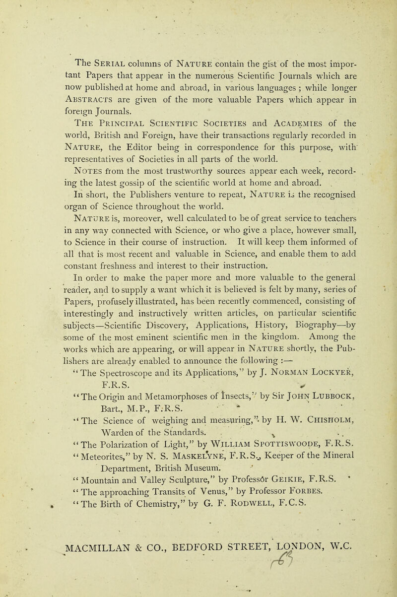 The Serial columns of Nature contain the gist of the most impor- tant Papers that appear in the numerous Scientific Journals which are now published at home and abroad, in various languages ; while longer Abstracts are given of the more valuable Papers which appear in foreign Journals. The Principal Scientific Societies and Academies of the world, British and Foreign, have their transactions regularly recorded in Nature, the Editor being in correspondence for this purpose, with representatives of Societies in all parts of the world. Notes from the most trustworthy sources appear each week, record- ing the latest gossip of the scientific world at home and abroad. In short, the Publishers venture to repeat. Nature io the recognised organ of Science throughout the world. Nature is, moreover, well calculated to be of great service to teachers in any way connected with Science, or who give a place, however small, to Science in their course of instruction. It will keep them informed of all that is most recent and valuable in Science, and enable them to add constant freshness and interest to their instruction. In order to make the paper more and more valuable to the general reader, and to supply a want which it is believed is felt by many, series of Papers, profusely illustrated, has been recently commenced, consisting of interestingly and instructively written articles, on particular scientific subjects—Scientific Discovery, Applications, History, Biography—by some of the most eminent scientific men in the kingdom. Among the works which are appearing, or will appear in Nature shortly, the Pub- lishers are already enabled to announce the following :— The Spectroscope and its Applications, by J. Norman Lockyer, The Origin and Metamorphoses of Insects,'' by Sir John Lubbock, Bart., M.P., F.R.S. * ' The Science of weighing and measuring,''-by H. W. Chisholm, Warden of the Standards. .. The Polarization of Light, by William Spottisvvoode, F.R.S. Meteorites, by N. S. Maskelyne, F.R.S.^ Keeper of the Mineral ' Department, British Museum. Mountain and Valley Sculpture, by Profess6r Geikie, F.R.S. ' The approaching Transits of Venus, by Professor Forbes. The Birth of Chemistry, by G. F. Rodwell, F.C.S. MACMILLAN & CO., BEDFORD STREET,'LONDON, W.C. F.R.S.