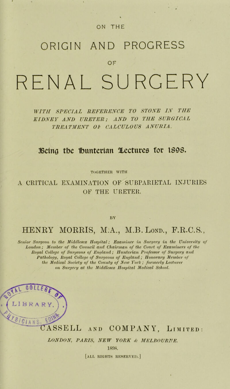 ON THE ORIGIN AND PROGRESS OF RENAL SURGERY WITH SPECIAL REFERENCE TO STONE IN THE KIDNEY AND URETER; AND TO THE SURGICAL TREATMENT 01 CALCULOUS ANURIA. JGeing tbe Ibuntccian lectures for 1898. ToOETHEK WITH A CRITICAL EXAMINATION OF SUBPARIETxYL INJURIES OF THE URETER. BV HENRY MORRIS, M.A., M.B.Lond., F.R.C.S., Senior Surgeon to the Middlesex HosintalExaminer in Surgery in the University of London; Member of the Council and Chairman of the Court of Examiners of the Royal College of Surgeons of England; Hunterian Professor of Surgery and Pathology, Royal College of Surgeons of England; Honorary Member of the Medical Society of the County of Eetv York; formerly Lecturer on Surgery at the Middlesex Hospital Medical School. AND COMPANY, Limited: LONDON, PARIS, NEW YORK MELBOURNE. 180S. [all lilGHTH REHERVEL).]