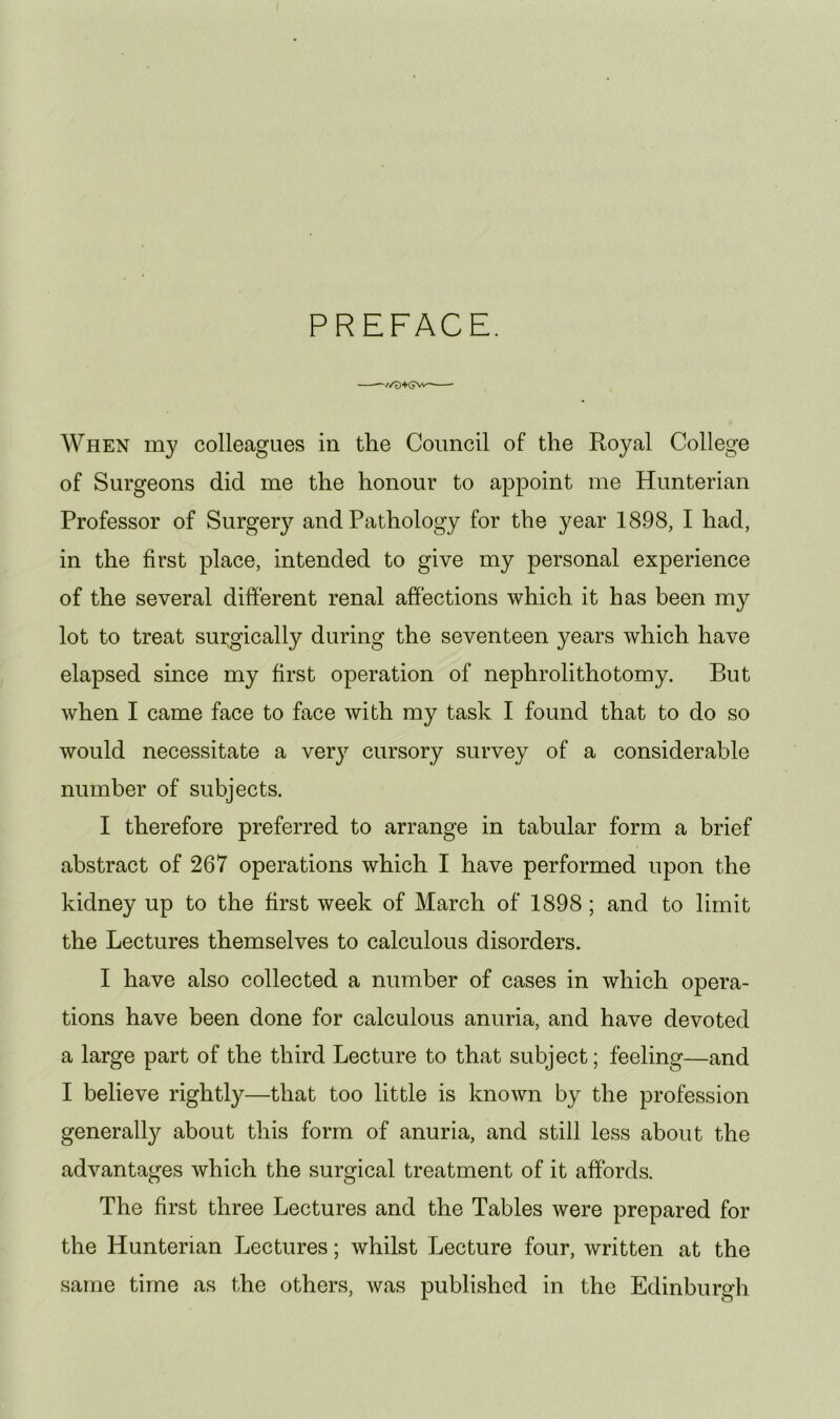 PREFACE. When my colleagues in the Council of the Royal College of Surgeons did me the honour to appoint me Hunterian Professor of Surgery and Pathology for the year 1898, I had, in the first place, intended to give my personal experience of the several different renal affections which it has been my lot to treat surgically during the seventeen years which have elapsed since my first operation of nephrolithotomy. But when I came face to face with my task I found that to do so would necessitate a very cursory survey of a considerable number of subjects. I therefore preferred to arrange in tabular form a brief abstract of 267 operations which I have performed upon the kidney up to the first week of March of 1898; and to limit the Lectures themselves to calculous disorders. I have also collected a number of cases in which opera- tions have been done for calculous anuria, and have devoted a large part of the third Lecture to that subject; feeling—and I believe rightly—that too little is known by the profession generally about this form of anuria, and still less about the advantages which the surgical treatment of it affords. The first three Lectures and the Tables were prepared for the Hunterian Lectures; whilst Lecture four, written at the same time as the others, Avas published in the Edinburgh