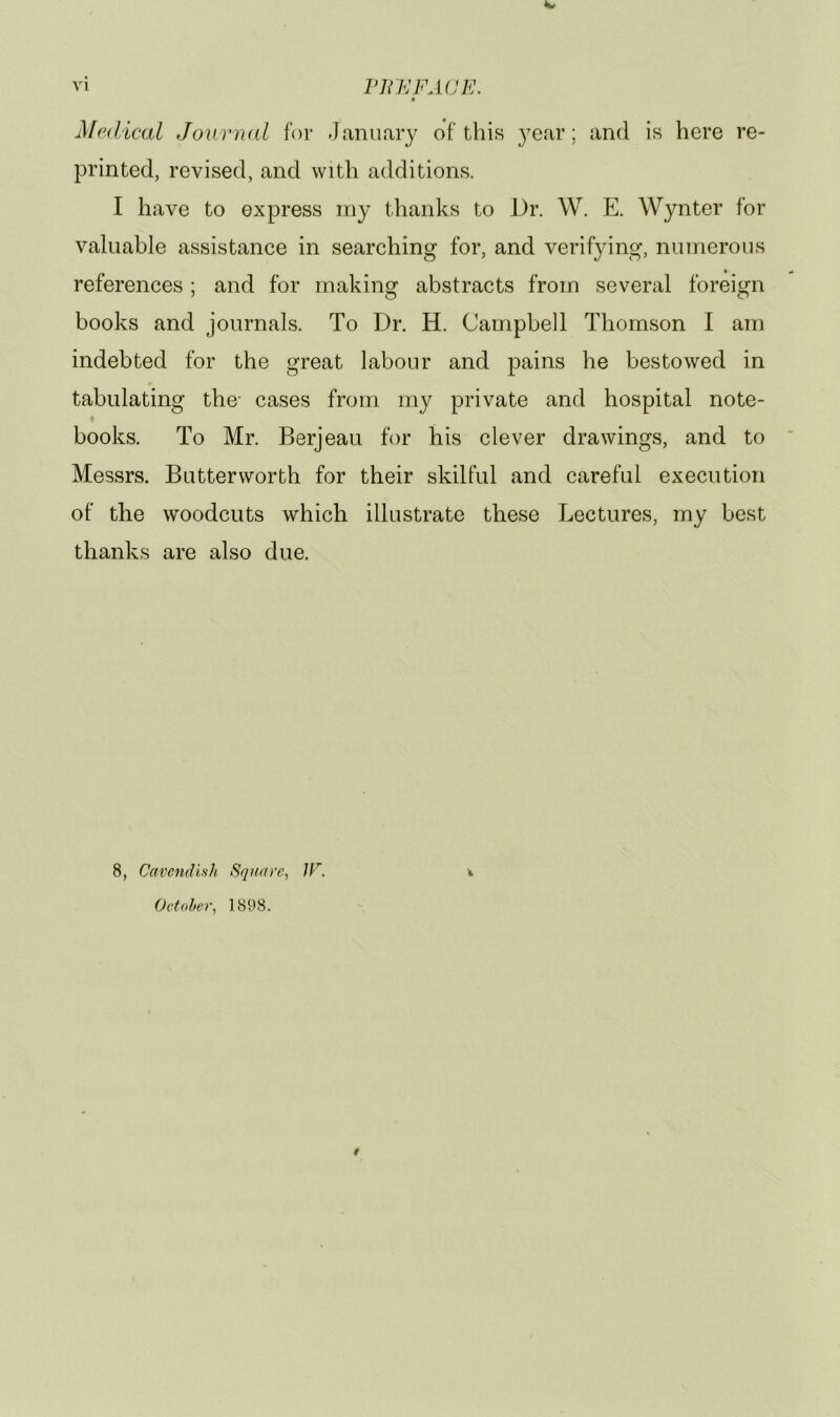 <w vi Via: FACE. f Medical Joiwrud for January of this year; and is here re- printed, revised, and with additions. I have to express iny thanks to Dr. W. E. Wynter for valuable assistance in searching for, and verifying, numerous references ; and for making abstracts from several foreign books and journals. To Dr. H. Campbell Thomson I am indebted for the great labour and pains he bestowed in tabulating the- cases from my private and hospital note- books. To Mr. Berjeau for his clever drawings, and to Messrs. Butterworth for their skilful and careful execution of the woodcuts which illustrate these Lectures, my best thanks are also due. 8, Cavendish Square, IF. October, 1898. i *