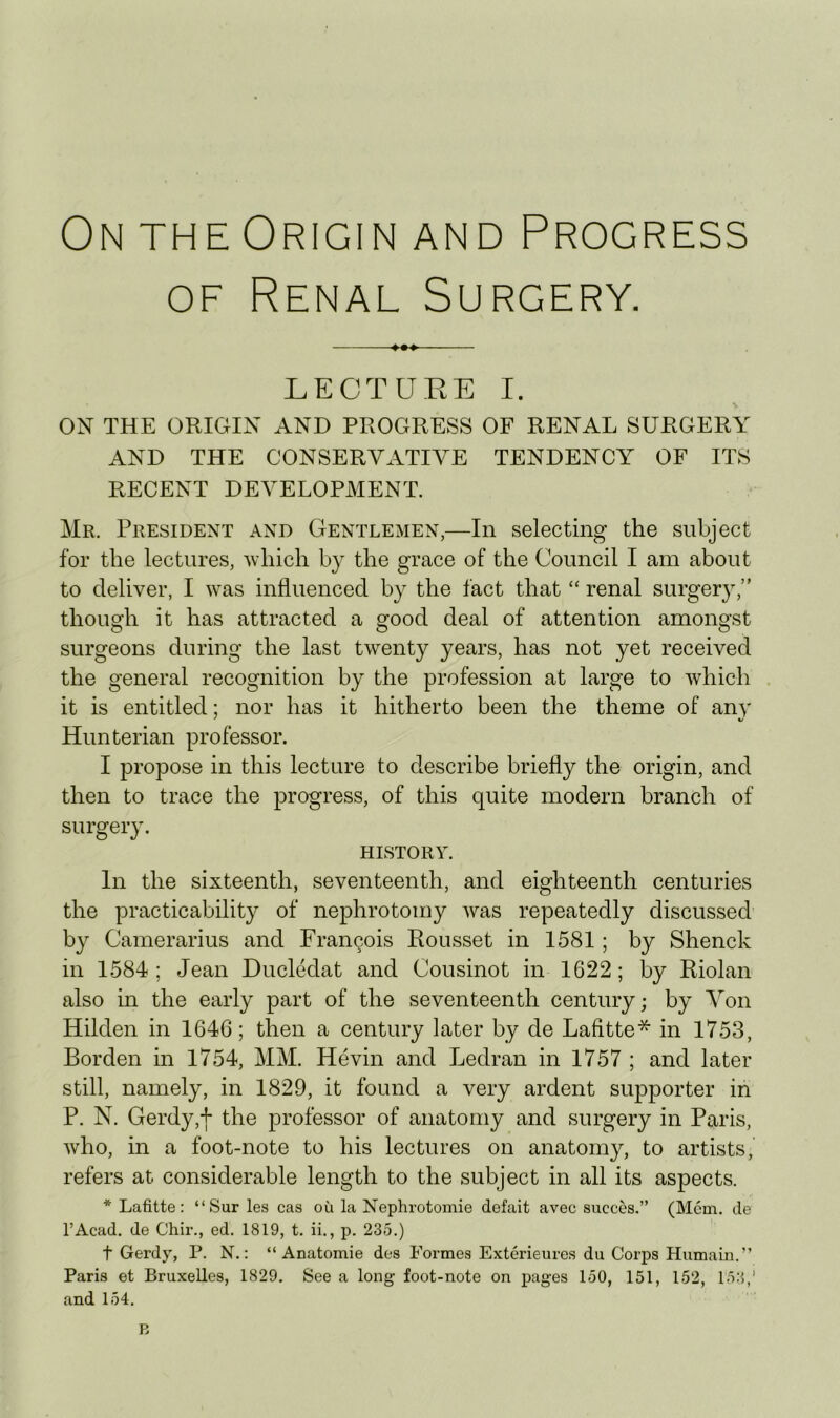 On THE Origin AND Progress OF Renal Surgery. LECTURE I. ON THE ORIGIN AND PROGRESS OF RENAL SURGERY AND THE CONSERVATIVE TENDENCY OF ITS RECENT DEVELOPMENT. Mr. President and Gentlemen,—In selecting the subject for the lectures, Avhich by the grace of the Council I am about to deliver, I was influenced by the fact that “ renal surgery,” though it has attracted a good deal of attention amongst surgeons during the last twenty years, has not yet received the general recognition by the profession at large to which it is entitled; nor has it hitherto been the theme of any Hunterian professor. I propose in this lecture to describe briefly the origin, and then to trace the progress, of this quite modern branch of surgery. HISTORY. In the sixteenth, seventeenth, and eighteenth centuries the practicability of nephrotomy was repeatedly discussed by Camerarius and Francois Rousset in 1581 ; by Shenck in 1584; Jean Ducledat and Cousinot in 1622; by Riolan also in the early part of the seventeenth century; by Von Hilden in 1646; then a century later by de Lafitte* in 1753, Borden in 1754, MM. Hevin and Ledran in 1757 ; and later still, namely, in 1829, it found a very ardent siqDporter in P. N. Gerdy,+ the professor of anatomy and surgery in Paris, who, in a foot-note to his lectures on anatomy, to artists, refers at considerable length to the subject in all its aspects. * Lafitte: “Sur les cas ou la Nephrotomie defait avec succes.” (Mem. de I’Acad. de Chir., ed. 1819, t. ii., p. 235.) t Gerdy, P. N.: “ Anatomie des Formes Exterieures du Corps Humain.” Paris et Bruxelles, 1829. See a long foot-note on pages 150, 151, 152, 153,' and 154. B