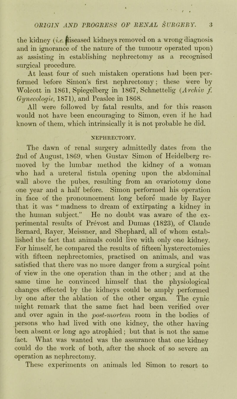 the kidney (i.e. ^iseased kidneys removed on a wrong diagnosis and in ignorance of the nature of the tumour operated upon) as assisting in establishing nephrectomy as a recognised surgical procedure. At least four of sucli mistaken operations had been per- formed before Simon’s first nephrectomy; these were by Wolcott in 1861, Spiegelberg in 1867, Schnettelig (Archiv f. Gynecologic, 1871), and Peaslee in 1868. All were followed by fatal results, and for this reason would not have been encouraging to Simon, even if he had known of them, which intrinsically it is not probable he did. NEPHRECTOMY. The dawn of renal surgery admittedly dates from the 2nd of August, 1869, when Gustav Simon of Heidelberg re- moved by the lumbar method the kidney of a woman who had a ureteral fistula opening upon the abdominal wall above the pubes, resulting from an ovariotomy done one year and a half before. Simon performed his operation in face of the pronouncement long before made by Rayer that it was “ madness to dream of extirpating a kidney in the human subject.” He no doubt was aware of the ex- perimental results of Prevost and Dumas (1823), of Claude Bernard, Rayer, Meissner, and Shephard, all of whom estab- lished the fact that animals could live with only one kidney. For himself, he compared the results of fifteen hysterectomies with fifteen nephrectomies, practised on animals, and was satisfied that there was no more danger from a surgical point of view in the one operation than in the other; and at the same time he convinced himself that the physiological changes effected by the kidneys could be amply performed by one after the ablation of the other organ. The cynic might remark that the same fact had been verified over and over again in the post-mortem room in the bodies of persons Avho had lived with one kidney, the other having been absent or long ago atrophied; but that is not the same fact. What was wanted was the assurance that one kidney could do the work of both, after the shock of so severe an operation as nephrectomy. These experiments on animals led Simon to resort to