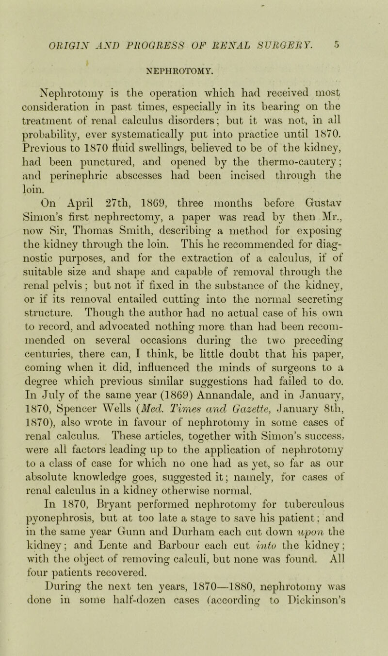 NEPHROTOMY. Nephrotomy is the operation which had received most consideration in past times, especially in its bearing on the treatment of renal calculus disorders; but it was not, in all probability, ever systematically put into practice until 1870. Previous to 1870 fluid swellings, believed to be of the kidney, had been punctured, and opened by the thermo-cautery; and perinephric abscesses had been incised through the loin. On April 27th, 18G9, three months before Gustav Simon’s flrst nephrectomy, a paper was read by then Mr., now Sir, Thomas Smith, describing a method for exposing the kidney through the loin. This he recommended for diag- nostic purposes, and for the extraction of a calculus, if of suitable size and shape and capable of removal through the renal pelvis; but not if fixed in the substance of the kidney, or if its removal entailed cutting into the normal secreting structure. Though the author had no actual case of his own to record, and advocated nothing more than had been recom- mended on several occasions during the two preceding centuries, there can, I think, be little doubt that his paper, coming when it did, influenced the minds of surgeons to a degree which previous similar suggestions had failed to do. In July of the same year (1869) Annandale, and in January, 1870, Spencer Wells (Med. Times and Gazette, January 8th, 1870), also wrote in favour of nephrotomy in some cases of renal calculus. These articles, together with Simon’s success, were all factors leading up to the application of nephrotomy to a class of case for which no one had as yet, so far as our absolute knowledge goes, suggested it; namely, for cases of renal calculus in a kidney otherwise normal. In 1870, Bryant performed nephrotomy for tuberculous pyonephrosis, but at too late a stage to save his patient; and in the same year Gunn and Durham each cut down upon the kidney; and Lente and Barbour each cut into the kidney; with the object of removing calculi, but none was found. All four patients recovered. During the next ten years, 1870—1880, nephrotomy was done in some half-dozen cases faccoi’ding to Dickinson’s