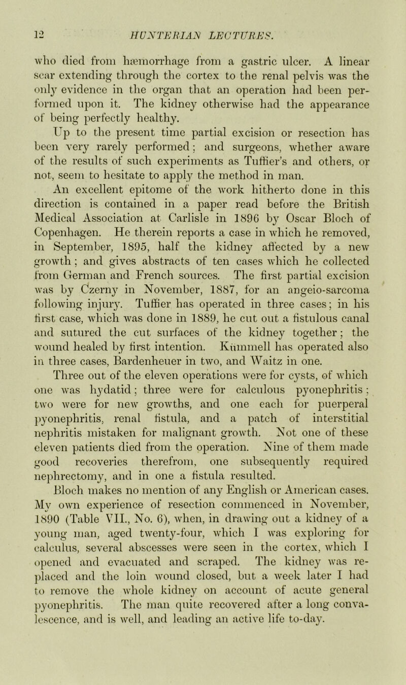 Avho (lied from hieraorrhage from a gastric ulcer. A linear scar extending through the cortex to the renal pelvis Avas the only evidence in the organ that an operation had been per- formed upon it. The kidney otherAvise had the appearance of being perfectly healthy. Up to the present time partial excision or resection has been very rarely performed; and surgeons, Avhether aAvare of the results of such experiments as Tufiier’s and others, or not, seem to hesitate to apply the method in man. An excellent epitome of the Avork hitherto done in this direction is contained in a paper read before the British Medical Association at Carlisle in 1896 Oscar Bloch of Copenhagen. He therein reports a case in Avhich he removed, in September, 1895, half the kidney affected by a ncAv groAvth; and gives abstracts of ten cases Avhich he collected from German and French sources. The first partial excision Avas by Czerny in November, 1887, for an angeio-sarcoma folloAving injury. Tuffier has operated in three cases; in his first case, Avhich Avas done in 1889, he cut out a fistulous canal and sutured the cut surfaces of the kidney together; the Avound healed by first intention. Kiunmell has operated also in three cases, Bardenheuer in tAvo, and Waitz in one. Three out of the eleven operations AA^ere for cysts, of Avhich one Avas hydatid; three Avere for calculous pyonephritis ; two Avere for ncAV groAvths, and one each for puerperal pyonephritis, renal fistula, and a patch of interstitial nephritis mistaken for malignant groAvth. Not one of these eleven patients died from the operation. Nine of them made good recoveries therefrom, one subsequently required nephrectomy, and in one a fistula resulted. Bloch Tuakes no mention of any English or American cases. My OAvn experience of resection commenced in November, 1890 (Table VII., No. 6), Avhen, in draAving out a kidney of a young man, aged tAventy-four, Avhich I Avas exploring for calculus, several abscesses Avere seen in the cortex, Avhich I opened and evacuated and scraped. The kidney Avas re- ])laced and the loin Avound closed, but a Aveek later I had to remove the Avhole kidney on account of acute general pyonephritis. The man quite recovered after a long conva- lescence, and is Avell, and leading an active life to-day.