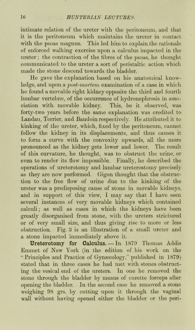 intimate relation of the ureter with the peritoneum, and that it is the peritoneum which maintains the ureter in contact with the psoas magnus. This led him to explain the rationale of enforced walking exercise upon a calculus impacted in the ureter; the contraction of the fibres of the psoas, he thought communicated to the ureter a sort of peristaltic action which made the stone descend towards the bladder. He gave the explanation based on his anatomical know- ledge, and upon a 'post-mortem examination of a case in which he found a movable right kidney opposite the third and fourth lumbar vertebive, of the occurrence of hydronephrosis in asso- ciation with movable kidney. This, be it observed, was forty-two years before the same explanation was credited to Landau, Terrier, and Baudoin respectively. He attributed it to kinking of the ureter, which, fixed by the peritoneum, cannot follow the kidney in its displacements, and thus causes it to form a curve with the convexity upwards, all the more pronounced as the kidney gets lower and lower. The result of this curvature, he thought, was to obstruct the urine, el- even to render its flow impossible. Finall}', he described the operations of ureterotomy and lumbar ureterostomy precisely as they are now performed. Gigon thought that the obstruc- tion to the free flow of urine due to the kinking of the ureter was a predisposing cause of stone in movable kidneys, and in support of this view, I may say that I have seen several instances of very movable kidneys which contained calculi; as well as cases in which the kidneys have been greatly disorganised from stone, with the ureters strictured or of very small size, and thus giving rise to more or less obstruction. Fig. 8 is an illustration of a small ureter and a stone impacted immediately above it. Ureterotomy for Calculus. — In 1879 Thomas Addis Emmet of New York (in the edition of his work on the “ Principles and Practice of Gynaecology,” published in 1879) stated that in three cases he had met with stones obstruct- ing the vesical end of the ureters. In one he removed the stone through the bladder by means of curette forceps after opening the bladder. In the second case he removed a stone weighing 98 grs. by cutting upon it through the vaginal wall without having opened either the bladder or the peri-