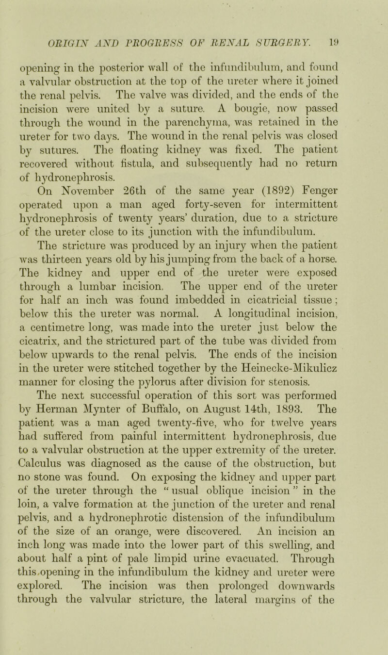 opening in the posterior wall of the infundibiilnm, and found a valvular obstruction at the top of the ureter where it joined the renal pelvis. The valve Avas divided, and the ends of the incision Avere united by a suture. A bougie, noAv passed through the AA^ound in the parenchyma, Avas retained in the ureter for two days. The Avound in the renal pelvis Avas closed by sutures. The floating kidney Avas fixed. The patient recovered Avithout fistula, and subsequently had no return of hydronephrosis. On November 26th of the same year (1892) Fenger operated upon a man aged forty-seven for intermittent hydronephrosis of tAventy years’ duration, due to a stricture of the ureter close to its junction Avith the infundibulum. The stricture Avas produced by an injury Avhen the patient Avas thirteen years old by his jumping from the back of a horse. The kidney and upper end of the ureter Avere exposed through a lumbar incision, The upper end of the ureter for half an inch Avas found imbedded in cicatricial tissue; below this the ureter Avas normal. A longitudinal incision, a centimetre long, Avas made into the ureter just beloAv the cicatrix, and the strictured part of the tube Avas divided from beloAv upAvards to the renal pelvis. The ends of the incision in the ureter Avere stitched together by the Heinecke-Mikulicz manner for closing the pylorus after division for stenosis. The next successful operation of this sort Avas performed by Herman Mynter of Buffalo, on August 14th, 1893. The patient Avas a man aged tAventy-fiA^e, Avho for tAvelve years had suffered from painful intermittent hydronephrosis, due to a valvular obstruction at the upper extremity of the ureter. Calculus was diagnosed as the cause of the obstruction, but no stone was found. On exposing the kidney and upper part of the ureter through the “ usual oblique incision ” in the loin, a valve formation at the junction of the ureter and renal pelvis, and a hydronephrotic distension of the infundibulum of the size of an orange, Avere discovered. An incision an inch long Avas made into the loAver part of this sAvelling, and about half a pint of pale limpid urine evacuated. Through this,opening in the infundibulum the kidney and ureter Avere explored. The incision Avas then prolonged doAAuiAvards through the valvular stricture, the lateral margins of the