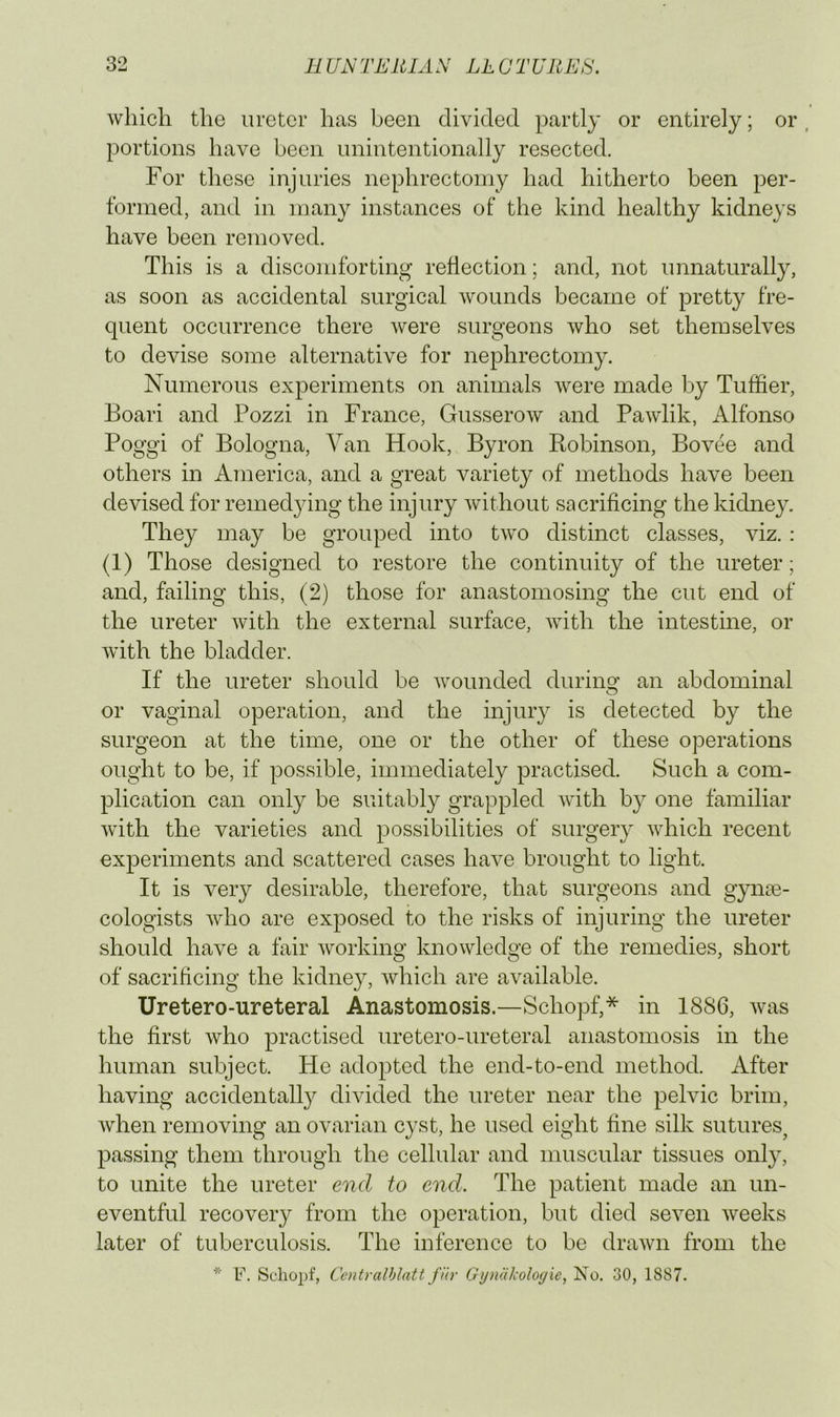 Avhicli the ureter has been divided partly or entirely; or , portions have been unintentionally resected. For these injuries nephrectomy had hitherto been per- formed, and in many instances of the kind healthy kidneys have been removed. This is a discomforting reflection; and, not unnaturally, as soon as accidental surgical wounds became of pretty fre- quent occurrence there were surgeons who set themselves to devise some alternative for nephrectomy. Numerous experiments on animals were made l^y Tuffier, Boari and Pozzi in France, Gusserow and Pawlik, Alfonso Poggi of Bologna, Van Hook, Byron Robinson, Bovee and others in America, and a great variety of methods have been devised for remedjdng the injury without sacrificing the kidney. They may be grouped into two distinct classes, viz. : (1) Those designed to restore the continuity of the ureter; and, failing this, (2) those for anastomosing the cut end of the ureter with the external surface, with the intestine, or with the bladder. If the ureter should be wounded durinsf an abdominal or vaginal operation, and the injury is detected by the surgeon at the time, one or the other of these operations ought to be, if possible, immediately practised. Such a com- plication can only be suitably grappled with by one familiar with the varieties and possibilities of surgery which recent experiments and scattered cases have brought to light. It is very desirable, therefore, that surgeons and gynae- cologists who are exposed to the risks of injuring the ureter should have a fair working knowledge of the remedies, short of sacrificing the kidney, which are available. Uretero-ureteral Anastomosis.—Schopf,* in 1886, was the first who |)i’J^ctised uretero-ureteral anastomosis in the human subject. He adopted the end-to-end method. After having accidentally divided the ureter near the pelvic brim, when removing an ovarian cyst, he used eight fine silk sutures^ passing them through the cellular and muscular tissues only, to unite the ureter end to end. The patient made an un- eventful recovery from the operation, but died seven weeks later of tuberculosis. The inference to be drawn from the * F. Schopf, Ccntralblatt fiir Gyniikoloyie, Xo. 30, 1887.