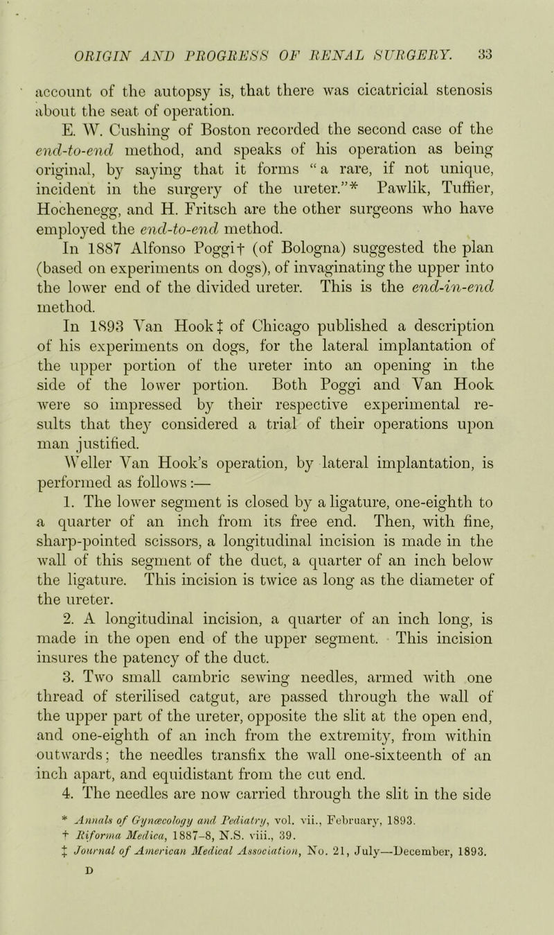 account of the autopsy is, that there was cicatricial stenosis about the seat of operation. E. W. Cushino- of Boston recorded the second case of the O end-to-end method, and speaks of his operation as being original, by saying that it forms “ a rare, if not unique, incident in the surgery of the ureter.’’* Pawlik, Tuffier, Hocheneof2r, and H. Fritsch are the other surgeons who have employed the end-to-end method. In 1887 Alfonso Poggif (of Bologna) suggested the plan (based on experiments on dogs), of invaginating the upper into the lower end of the divided ureter. This is the end-in-end method. In 1898 Van Hookf of Chicago published a description of his experiments on dogs, for the lateral implantation of the upper portion of the ureter into an opening in the side of the lower portion. Both Poggi and Van Hook were so impressed by their respective experimental re- sults that they considered a trial of their operations upon man justified. Weller Van Hook’s operation, by lateral implantation, is performed as follows ;— 1. The lower segment is closed by a ligature, one-eighth to a quarter of an inch from its free end. Then, with fine, sharp-pointed scissors, a longitudinal incision is made in the wall of this segment of the duct, a quarter of an inch below the ligature. This incision is twice as long as the diameter of the ureter. 2. A longitudinal incision, a quarter of an inch long, is made in the open end of the upper segment. This incision insures the patency of the duct. 3. Two small cambric seAving needles, armed Avith one thread of sterilised catgut, are passed through the Avail of the upper part of the ureter, opposite the slit at the open end, and one-eighth of an inch from the extremity, from Avithin outAvards; the needles transfix the Avail one-sixteenth of an inch apart, and equidistant from the cut end. 4. The needles are noAv carried through the slit in the side * Annals of Gyncecohgy and Fediatry, vol. vii., February, 1893. + Riforma Medica, 1887-8, N.S. viii., 39. :}: Journal of American Medical Association, No. 21, July—December, 1893. D