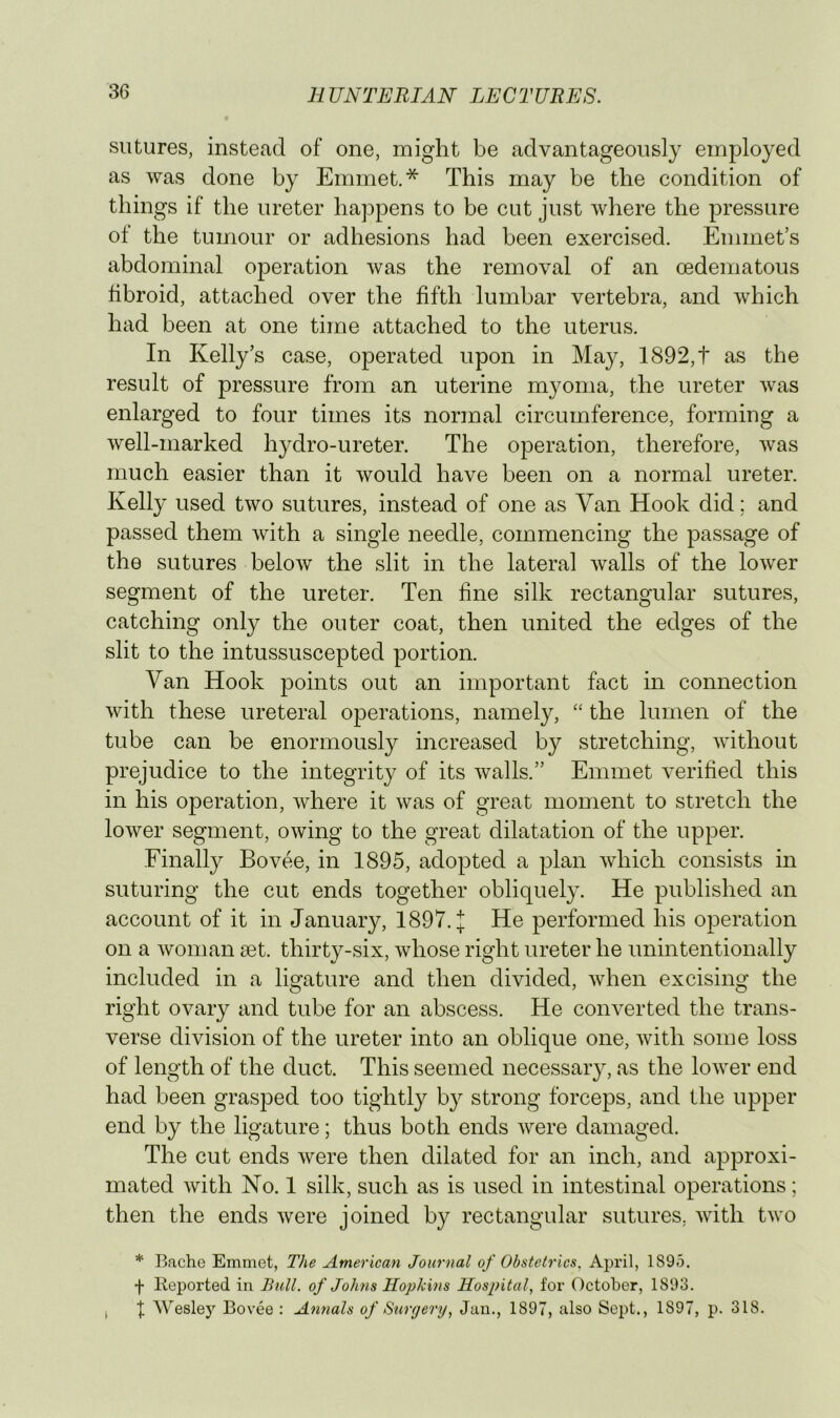 sutures, instead of one, might be advantageously employed as was done by Emmet.* This may be the condition of things if the ureter happens to be cut just where the pressure of the tumour or adhesions had been exercised. Emmet’s abdominal operation was the removal of an oedematous fibroid, attached over the fifth lumbar vertebra, and which had been at one time attached to the uterus. In Kelly’s case, operated upon in May, 1892,t as the result of pressure from an uterine myoma, the ureter was enlarged to four times its normal circumference, forming a Avell-marked hydro-ureter. The operation, therefore, was much easier than it would have been on a normal ureter. Kelly used two sutures, instead of one as Van Hook did; and passed them with a single needle, commencing the passage of the sutures below the slit in the lateral walls of the lower segment of the ureter. Ten fine silk rectangular sutures, catching only the outer coat, then united the edges of the slit to the intussuscepted portion. Van Hook points out an important fact in connection with these ureteral operations, namely, “ the lumen of the tube can be enormously increased by stretching, without prejudice to the integrity of its walls.” Emmet verified this in his operation, where it was of great moment to stretch the lower segment, owing to the great dilatation of the upper. Finally Bovee, in 1895, adopted a plan Avhich consists in suturing the cut ends together obliquely. He published an account of it in January, 1897. J He performed his operation on a woman set. thirty-six, whose right ureter he unintentionally included in a ligature and then divided, when excising the right ovary and tube for an abscess. He converted the trans- verse division of the ureter into an oblique one, with some loss of length of the duct. This seemed necessary, as the lower end had been grasped too tightly by strong forceps, and the upper end by the ligature; thus both ends were damaged. The cut ends were then dilated for an inch, and approxi- mated with No. 1 silk, such as is used in intestinal operations; then the ends were joined by rectangular sutures, with two * Bache Emmet, The American Journal of Obstetrics. April, 1895. f Koported in Bull, of Johns Hopkins Hospital, for October, 1893. , X Wesley Bovee : Annals of Surgery, Jan., 1897, also Sept., 1897, p. 318.