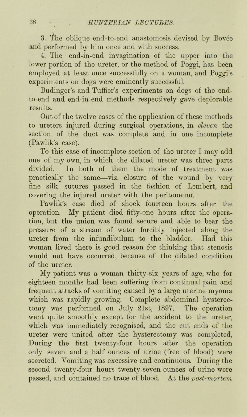 3. The oblique end-to-end anastomosis devised by Bovee and performed by him once and with success. 4. The end-in-end invagination of the upper into the lower portion of the ureter, or the method of Poggi, has been emplo}^ed at least once successfully on a woman, and Poggi’s experiments on dogs were eminently successful. Budinger’s and Tuffier’s experiments on dogs of the end- to-end and end-in-end methods respectively gave deplorable results. Out of the twelve cases of the application of these methods to ureters injured during surgical operations, in eleven the section of the duct was complete and in one incomplete (Pawlik’s case). To this case of incomplete section of the ureter I may add one of my own, in which the dilated ureter was three parts divided. In both of them the mode of treatment was practically the same—viz. closure of the wound by very fine silk sutures passed in the fashion of Lembert, and covering the injured ureter with the peritoneum. Pawlik’s case died of shock fourteen hours after the operation. My patient died fifty-one hours after the opera- tion, but the union was found secure and able to bear the pressure of a stream of water forcibly injected along the ureter from the infundibulum to the bladder. Had this woman lived there is good reason for thinking that stenosis would not have occurred, because of the dilated condition of the ureter. My patient was a woman thirty-six }^ears of age, who for eighteen months had been suffering from continual pain and frequent attacks of vomiting caused by a large uterine m^mma which was rapidly growing. Complete abdominal hysterec- tomy was performed on July 21st, 1897. The operation went quite smoothly except for the accident to the ureter, which was immediately recognised, and the cut ends of the ureter were united after the hysterectomy was completed. During the first twenty-four hours after the operation only seven and a half ounces of urine (free of blood) were secreted. Vomiting was excessive and continuous. During the second twenty-four hours twenty-seven ounces of urine were passed, and contained no trace of blood. At the 2^ost-mortem