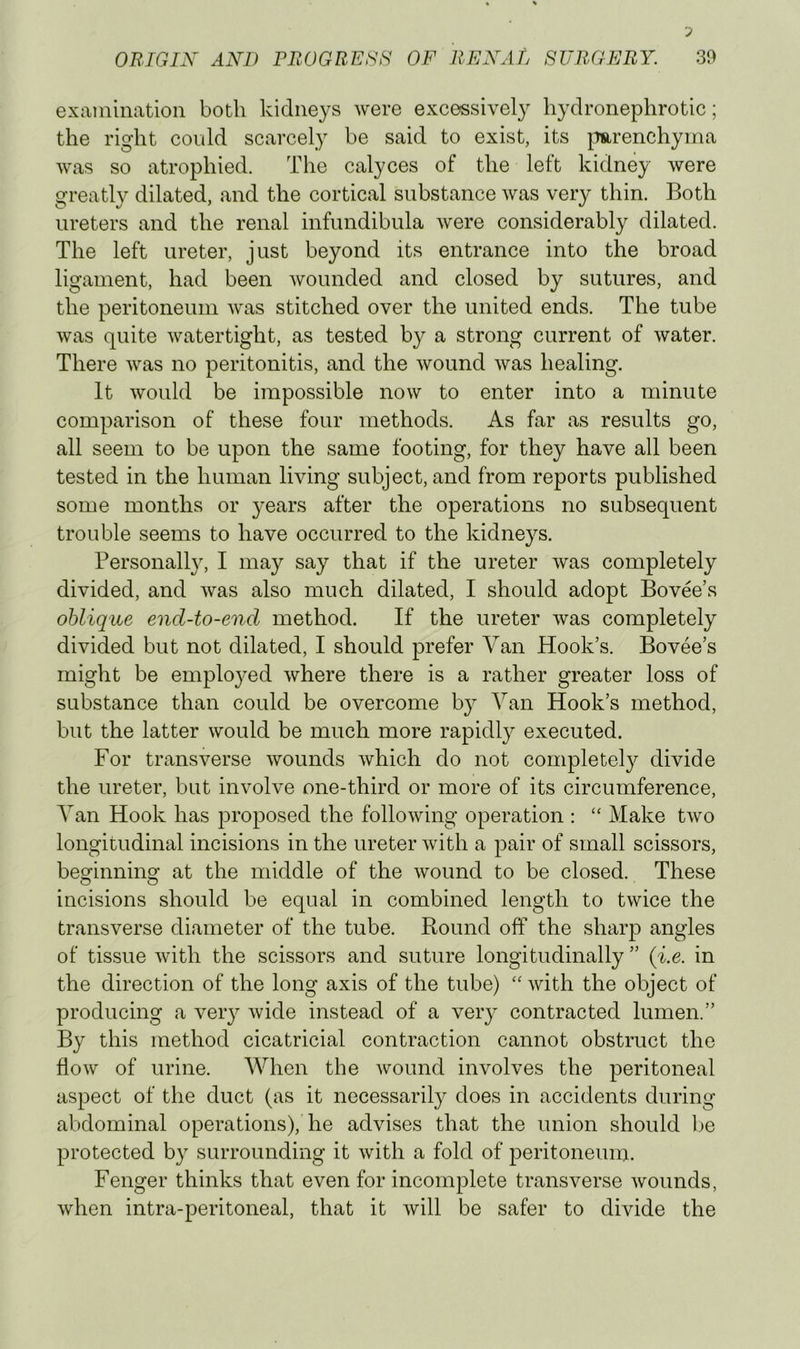 examination both kidneys were excessively hydronephrotic; the right could scarcely be said to exist, its ^mrenchyma was so atrophied. The calyces of the left kidney were greatly dilated, and the cortical substance was very thin. Both ureters and the renal infundibula were considerably dilated. The left ureter, just beyond its entrance into the broad ligament, had been wounded and closed by sutures, and the peritoneum was stitched over the united ends. The tube was quite watertight, as tested by a strong current of water. There was no peritonitis, and the wound was healing. It would be impossible now to enter into a minute comparison of these four methods. As far as results go, all seem to be upon the same footing, for they have all been tested in the human living subject, and from reports published some months or }^ears after the operations no subsequent trouble seems to have occurred to the kidneys. Personally, I may say that if the ureter was completely divided, and was also much dilated, I should adopt Bovee’s oblique end-to-end method. If the ureter was completely divided but not dilated, I should prefer Van Hook’s. Bovee’s might be emplo}^ed where there is a rather greater loss of substance than could be overcome by Van Hook’s method, but the latter would be much more rapidly executed. For transverse wounds which do not completely divide the ureter, but involve one-third or more of its circumference. Van Hook has proposed the following operation : “ Make two longitudinal incisions in the ureter with a pair of small scissors, bemnnino’ at the middle of the wound to be closed. These O O incisions should be equal in combined length to twice the transverse diameter of the tube. Round off the sharp angles of tissue with the scissors and suture longitudinally ” (i.e. in the direction of the long axis of the tube) “ with the object of producing a very wide instead of a very contracted lumen.” By this method cicatricial contraction cannot obstruct the flow of urine. When the wound involves the peritoneal aspect of the duct (as it necessarily does in accidents during abdominal operations), he advises that the union should Ije protected by surrounding it with a fold of peritoneum. Fenger thinks that even for incomplete transverse wounds, when intra-peritoneal, that it will be safer to divide the