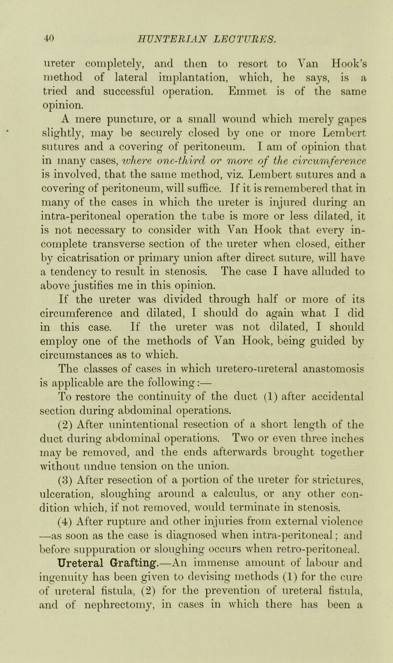 ureter completely, and then to resort to Van Hook’s method of lateral implantation, which, he says, is a tried and successful operation. Emmet is of the same opinion. A mere puncture, or a small wound which merely gapes slightly, may be securely closed by one or more Lembert sutures and a covering of peritoneum. I am of opinion that in many cases, where one-third or more of the circumference is involved, that the same method, viz. Lembert sutures and a covering of peritoneum, will suffice. If it is remembered that in many of the cases in which the ureter is injured during an intra-peritoneal operation the tube is more or less dilated, it is not necessary to consider with Van Hook that every in- complete transverse section of the ureter when closed, either by cicatrisation or primary union after direct suture, will have a tendency to result in stenosis. The case I have alluded to above justifies me in this opinion. If the ureter was divided through half or more of its circumference and dilated, I should do again what I did in this case. If the ureter Avas not dilated, I should employ one of the methods of Van Hook, being guided by circumstances as to Avhich. The classes of cases in which uretero-ureteral anastomosis is applicable are the following:— To restore the continuity of the duct (1) after accidental section during abdominal onerations. O i (2) After unintentional resection of a short length of the duct during abdominal operations. Tavo or even three inches may be removed, and the ends aftenvards brought together Avithout undue tension on the union. (8) After resection of a portion of the ureter for strictures, ulceration, sloughing around a calculus, or any other con- dition Avhich, if not removed, Avould terminate in stenosis. (4) After rupture and other injuries from external violence —as soon as the case is diagnosed Avhen intra-peritoneal; and before suppuration or sloughing occurs Avhen retro-peritoneal. Ureteral Grafting.—x\n immense amount of labour and ingenuity has been gHen to deAusing methods (1) for the cure of ureteral fistula, (2) for the prevention of ureteral hstula, and of nephrectomy, in cases in Avhich there has been a