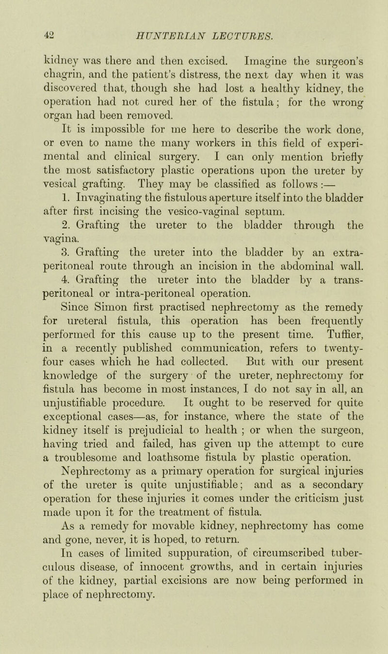 kidney was there and then excised. Imagine the surgeon’s chagrin, and the patient’s distress, the next day when it was discovered that, though she had lost a healthy kidney, the operation had not cured her of the fistula; for the wrong organ had been removed. It is impossible for me here to describe the work done, or even to name the many workers in this field of experi- mental and clinical surgery. I can only mention briefiy the most satisfactory plastic operations upon the ureter by vesical grafting. They may be classified as follows :— 1. Invaginating the fistulous aperture itself into the bladder after first incising the vesico-vaginal septum. 2. Grafting the ureter to the bladder through the vagina. 3. Grafting the ureter into the bladder by an extra- peritoneal route through an incision in the abdominal wall. 4. Grafting the ureter into the bladder by a trans- peritoneal or intra-peritoneal operation. Since Simon first practised nephrectomy as the remedy for ureteral fistula, this operation has been frequently performed for this cause up to the present time. Tuffier, in a recently published communication, refers to twenty- four cases which he had collected. But with our present knowledge of the surgery of the ureter, nephrectomy for fistula has become in most instances, I do not say in all, an unjustifiable procedure. It ought to be reserved for quite exceptional cases—as, for instance, where the state of the kidney itself is prejudicial to health ; or when the surgeon, having tried and failed, has given up the attempt to cure a troublesome and loathsome fistula by plastic operation. Nephrectomy as a primary operation for surgical injuries of the ureter is quite unjustifiable; and as a secondary operation for these injuries it comes under the criticism just made upon it for the treatment of fistula. As a remedy for movable kidney, nephrectomy has come and gone, never, it is hoped, to return. In cases of limited suppuration, of circumscribed tuber- culous disease, of innocent growths, and in certain injuries of the kidney, partial excisions are now being performed in place of nephrectom}^