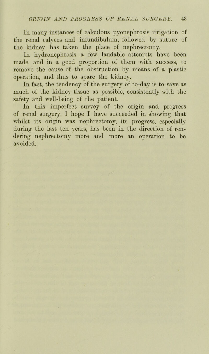 In nicany instances of calculous pyonephrosis irrigation of the renal calyces and infundibulum, followed by suture of the kidney, has taken the place of nephrectomy. In hydronephrosis a few laudable attempts have been made, and in a good proportion of them with success, to remove the cause of the obstruction by means of a plastic operation, and thus to spare the kidney. In fact, the tendency of the surgery of to-day is to save as much of the kidney tissue as possible, consistently with the safety and well-being of the patient. In this imperfect survey of the origin and progress of renal surgery, I hope I have succeeded in showing that whilst its origin was nephrectomy, its progress, especially during the last ten years, has been in the direction of ren- dering nephrectomy more and more an operation to be avoided.