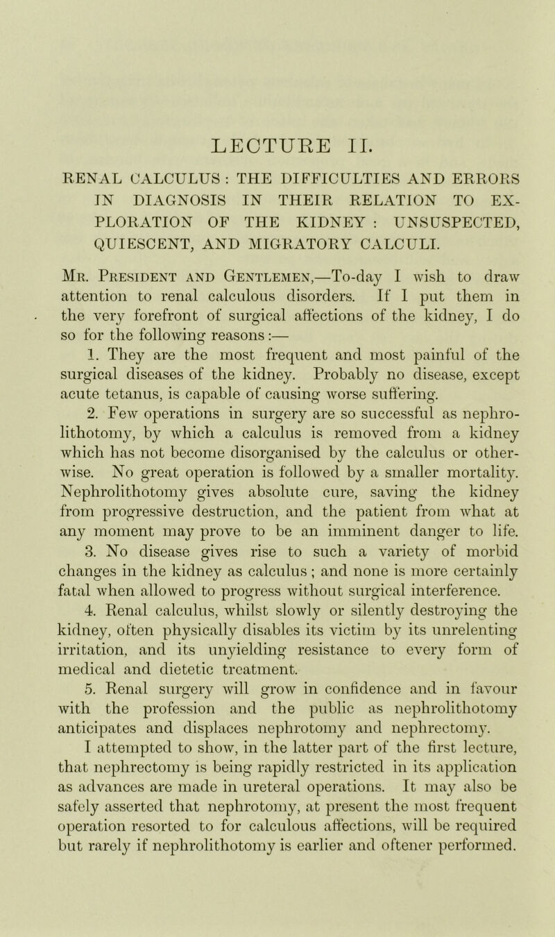 LECTURE II. RENAL CALCULUS : THE DIFFICULTIES AND ERRORS IN DIAGNOSIS IN THEIR RELATION TO EX- PLORATION OF THE KIDNEY : UNSUSPECTED, QUIESCENT, AND MIGRATORY CALCULI. Mr. President and Gentlemen,—To-day I wish to draw attention to renal calculous disorders. If I put them in the very forefront of surgical ahections of the kidney, I do so for the following reasons :— 1. They are the most frequent and most painful of the surgical diseases of the kidney. Probably no disease, except acute tetanus, is capable of causing worse suffering. 2. Few operations in surgery are so successful as nephro- lithotomy, by which a calculus is removed from a kidney which has not become disorganised by the calculus or other- wise. No great operation is followed by a smaller mortality. Nephrolithotomy gives absolute cure, saving the kidney from progressive destruction, and the patient from what at any moment may prove to be an imminent danger to life. 3. No disease gives rise to such a variety of morbid changes in the kidney as calculus ; and none is more certainly fatal when allowed to progress without surgical interference. 4. Renal calculus, whilst slowly or silently destroying the kidney, often physically disables its victim by its unrelenting irritation, and its unyielding resistance to every form of medical and dietetic treatment. 5. Renal surgery will grow in confidence and in favour with the profession and the public as nephrolithotomy anticipates and displaces nephrotomy and nephrectomy. I attempted to show, in the latter part of the first lecture, that nephrectomy is being rapidly restricted in its application as advances are made in ureteral operations. It may also be safely asserted that nephrotomy, at present the most frequent operation resorted to for calculous affections, will be required but rarely if nephrolithotomy is earlier and oftener performed.