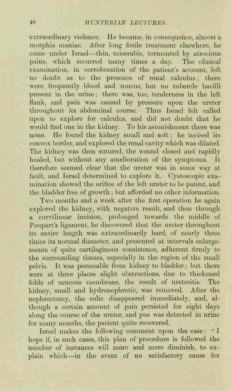 extraordinary violence. He became,, in consequence, almost a morphia maniac. After long futile treatment elsewhere, he came under Israel—thin, miserable, tormented by atrocious pains, which recurred many times a day. The clinical examination, in corroboration of the patient’s account, left no doubt as to the presence of renal calculus; there were frequently blood and mucus, but no tubercle bacilli present in the urine; there was, too, tenderness in the left hank, and pain was caused by pressure upon the ureter throimliout its abdominal course. Thus Israel felt called O upon to explore for calculus, and did not doubt that he would find one in the kidney. To his astonishment there was none. He found the kidney small and soft; he incised its convex border, and explored the renal cavity which was dilated. The kidney was then sutured, the wound closed and rapidly healed, but Avithout any amelioration of the symptoms. It therefore seemed clear that the ureter Avas in some Avay at fault, and Israel determined to explore it. Cystoscopic exa- mination shoAved the orifice of the left ureter to be patent, and the bladder free of groAATh; but afforded no other information. Tavo months and a Aveek after the first o^^eration he again explored the kidney, Avith negative result, and then through a curvilinear incision, prolonged toAA^ards the middle of Poupart’s ligament, he discovered that the ureter throughout its entire length Avas extraordinarily hard, of nearly three times its normal diameter, and presented at intervals enlarge- ments of quite cartilaginous consistence, adherent firmly to the surrounding tissues, especially in the region of the small pelvis. It Avas permeable from kidney to bladder; but there Avere at three places slight obstructions, due to thickened folds of mucous membrane, the result of ureteritis. The kidney, small and hydronephrotic, Avas removed. After the nephrectomy, the colic disappeared immediately, and, al- though a certain amount of pain persisted for eight days along the course of the ureter, and pus Avas detected in urine for many months, the patient quite recovered. Israel makes the folloAving comment upon the case: I hope if, in such cases, this plan of procedure is folloAved the number of instances Avill more and more diminish, to ex- plain Avhich—in the event of no satisfactory cause for