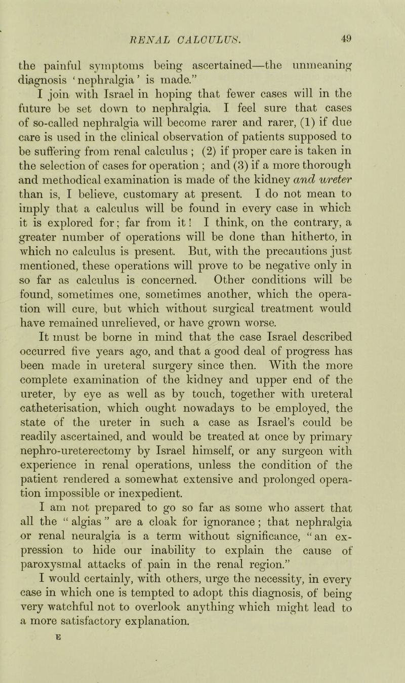 the painful syniptonis being ascertained—tlie unmeaning diagnosis ' nephralgia ’ is made.” I join with Israel in hoping that fewer cases will in the future be set down to nephralgia. I feel sure that cases of so-called nephralgia Avill become rarer and rarer, (1) if due care is used in the clinical observation of patients supposed to be sufllering from renal calculus ; (2) if proper care is taken in the selection of cases for operation ; and (3) if a more thorough and methodical examination is made of the kidney and ureter than is, I believe, customary at present. I do not mean to imply that a calculus Avill be found in every case in which it is explored for; far from it! I think, on the contrary, a greater number of operations will be done than hitherto, in which no calculus is present. But, with the precautions just mentioned, these operations will prove to be negative only in so far as calculus is concerned. Other conditions will be found, sometimes one, sometimes another, which the opera- tion will cure, but which without surgical treatment would have remained unrelieved, or have grown worse. It must be borne in mind that the case Israel described occurred five years ago, and that a good deal of progress has been made in ureteral surgery since then. With the more complete examination of the kidney and upper end of the ureter, by eye as well as by touch, together with ureteral catheterisation, which ought nowadays to be employed, the state of the ureter in such a case as Israel’s could be readily ascertained, and would be treated at once by primary nephro-ureterectomy by Israel himself, or any surgeon with experience in renal operations, unless the condition of the patient rendered a somewhat extensive and prolonged opera- tion impossible or inexpedient. I am not prepared to go so far as some who assert that all the “ algias ” are a cloak for ignorance; that nephralgia or renal neuralgia is a term without significance, ‘‘an ex- pression to hide our inability to explain the cause of paroxysmal attacks of pain in the renal region.” I would certainly, with others, urge the necessity, in every case in which one is tempted to adopt this diagnosis, of being very watchful not to overlook anything which might lead to a more satisfactory explanation. E