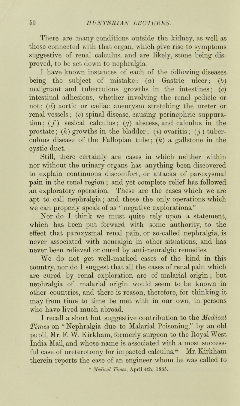 There are many conditions outside the kidney, as well as those connected with that organ, which give rise to symptoms suggestive of renal calculus, and are likely, stone being dis- proved, to be set down to nephralgia. I have known instances of each of the following diseases being the subject of mistake: (a) Gastric ulcer; (h) malignant and tuberculous growths in the intestines; (c) intestinal adhesions, whether involving the renal pedicle or not; {d) aortic or ca3liac aneurysm stretching the ureter or renal vessels ; (e) spinal disease, causing perinephric suppura- tion; (/) vesical calculus; (g) abscess, and calculus in the prostate; (h) growths in the bladder; (i) ovaritis; (j) tuber- culous disease of the Fallopian tube; (k) a gallstone in the cystic duct. Still, there certainly are cases in which neither Avithin nor Avithout the urinary organs has anything been discovered to explain continuous discomfort, or attacks of paroxysmal pain in the renal region; and yet complete relief has followed an exploratory operation. These are the cases Avhich Ave are apt to call nephralgia; and these the only operations Avhich we can properly speak of as “ negative explorations.” Nor do I think we must quite rely upon a statement, which has been put fonvard Avith some authority, to the effect that paroxysmal renal pain, or so-called nephralgia, is never associated Avith neuralgia in other situations, and has never been relieved or cured by anti-neuralgic remedies. We do not get well-marked cases of the kind in this country, nor do I suggest that all the cases of renal pain Avhich are cured by renal exploration are of malarial origin; but nephralgia of malarial origin Avould seem to be knoAvn in other countries, and there is reason, therefore, for thinking it may from time to time be met Avith in our own, in persons who have lived much abroad. I recall a short but suggestive contribution to the Medical Times on “ Nephralgia due to Malarial Poisoning,” by an old pupil, Mr. F. W. Kirkham, formerly surgeon to the Royal West India Mail, and Avhose name is associated Avith a most success- ful case of ureterotomy for impacted calculus.* Mr. Kirkham therein reports the case of an engineer Avhom he Avas called tn ^Medical Times, April 4th, 1885.