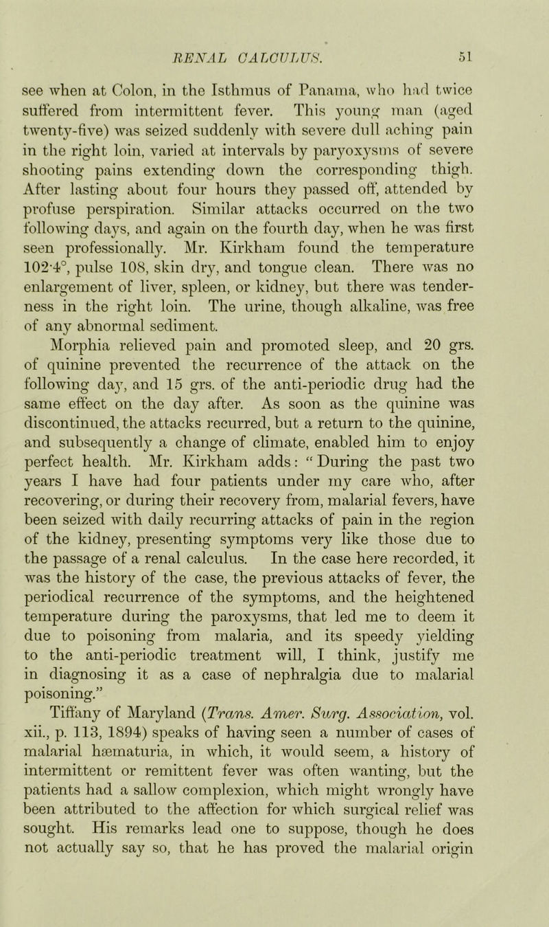 see when at Colon, in the Isthmus of Panama, who had twice suffered from intermittent fever. This youn,(,^ man (aged twenty-five) was seized suddenly with severe dull aching pain in the right loin, varied at intervals by paryoxysms of severe shooting pains extending down the corresponding thigh. After lasting about four hours they passed off, attended by profuse perspiration. Similar attacks occurred on the two following days, and again on the fourth day, when he was first seen professionally. Mr. Kirkham found the temperature 102’4^°, pulse 108, skin dry, and tongue clean. There was no enlargement of liver, spleen, or kidney, but there was tender- ness in the right loin. The urine, though alkaline, was free of any abnormal sediment. Morphia relieved pain and promoted sleep, and 20 grs. of quinine prevented the recurrence of the attack on the following da}, and 15 grs. of the anti-periodic drug had the same effect on the day after. As soon as the quinine was discontinued, the attacks recurred, but a return to the quinine, and subsequently a change of climate, enabled him to enjoy perfect health. Mr. Kirkham adds: During the past two years 1 have had four patients under my care who, after recovering, or during their recovery from, malarial fevers, have been seized with daily recurring attacks of pain in the region of the kidney, presenting symptoms very like those due to the passage of a renal calculus. In the case here recorded, it was the history of the case, the previous attacks of fever, the periodical recurrence of the symptoms, and the heightened temperature during the paroxysms, that led me to deem it due to poisoning from malaria, and its speedy yielding to the anti-periodic treatment will, I think, justify me in diagnosing it as a case of nephralgia due to malarial poisoning.” Tiffany of Maryland {Trans. Amer. Surg. Association, vol. xii., p. 113, 1894) speaks of having seen a number of cases of malarial hsematuria, in which, it would seem, a history of intermittent or remittent fever was often wanting, but the patients had a sallow complexion, which might wrongly have been attributed to the affection for which surs’ical relief was O sought. His remarks lead one to suppose, though he does not actually say so, that he has proved the malarial origin