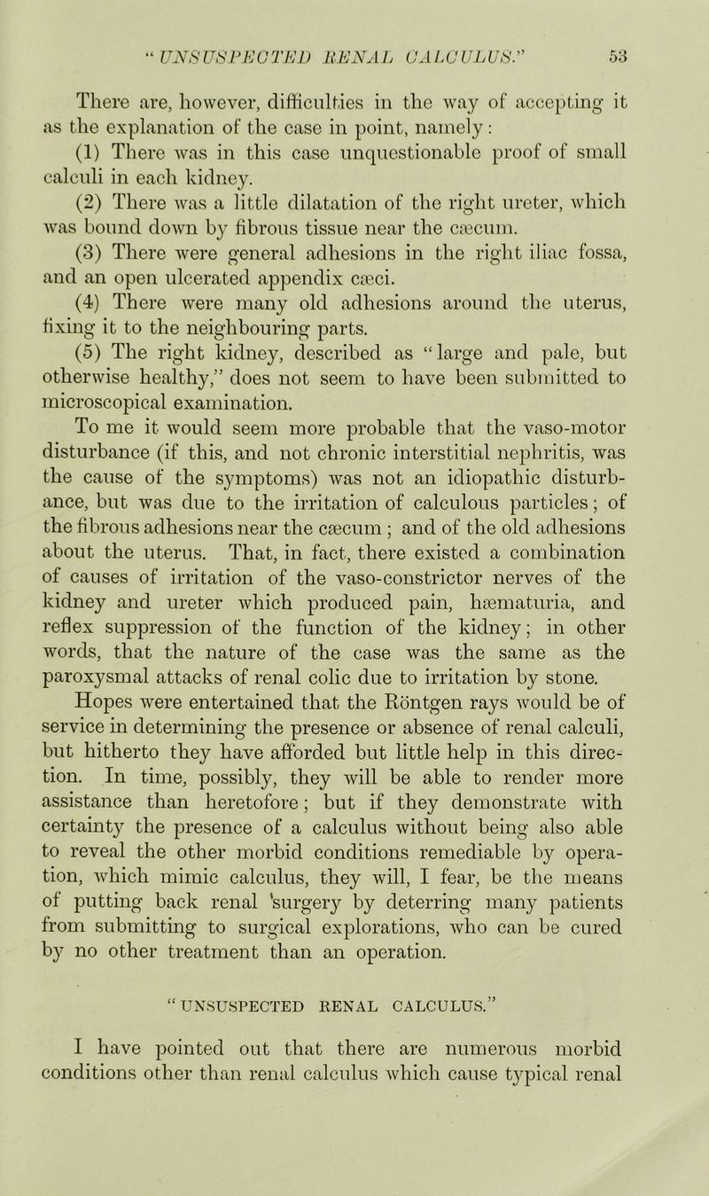 There are, however, difficulties in the way of accepting it as the explanation of the case in point, namely: (1) There was in this case unquestionable proof of small calculi in each kidney. (2) There was a little dilatation of the right ureter, which was bound down by fibrous tissue near the caecum. (3) There were general adhesions in the right iliac fossa, and an open ulcerated appendix caeci. (4) There were many old adhesions around the uterus, fixing it to the neighbouring parts. (5) The right kidney, described as “ large and pale, but otherwise healthy,” does not seem to have been submitted to microscopical examination. To me it would seem more probable that the vaso-motor disturbance (if this, and not chronic interstitial nephritis, was the cause of the symptoms) was not an idiopathic disturb- ance, but was due to the irritation of calculous particles; of the fibrous adhesions near the caecum ; and of the old adhesions about the uterus. That, in fact, there existed a combination of causes of irritation of the vaso-constrictor nerves of the kidney and ureter which produced pain, haematuria, and reflex suppression of the function of the kidney; in other words, that the nature of the case was the same as the paroxysnaal attacks of renal colic due to irritation by stone. Hopes were entertained that the Rontgen rays would be of service in determining the presence or absence of renal calculi, but hitherto they have afforded but little help in this direc- tion. In time, possibly, they will be able to render more assistance than heretofore; but if they demonstrate with certainty the presence of a calculus without being also able to reveal the other morbid conditions remediable by opera- tion, which mimic calculus, they will, I fear, be the means of putting back renal 'surgery by deterring many patients from submitting to surgical explorations, who can be cured by no other treatment than an operation. “UNSUSPECTED RENAL CALCULUS.” I have pointed out that there are numerous morbid conditions other than renal calculus which cause typical renal
