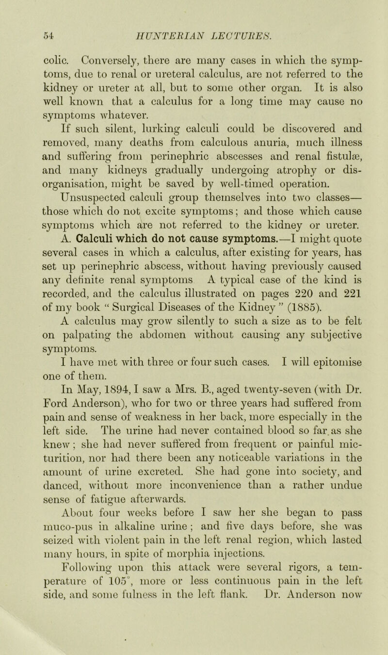 colic. Conversely, there are many cases in which the symp- toms, due to renal or ureteral calculus, are not referred to the kidney or ureter at all, but to some other organ. It is also well known that a calculus for a long time may cause no symptoms whatever. If such silent, lurking calculi could be discovered and removed, many deaths from calculous anuria, much illness and suffering from perinephric abscesses and renal fistulse, and many kidneys gradually undergoing atrophy or dis- organisation, might be saved by well-timed operation. Unsuspected calculi group themselves into two classes— those which do not excite symptoms; and those which cause symptoms which are not referred to the kidney or ureter. A. Calculi which do not cause symptoms.—I might quote several cases in which a calculus, after existing for years, has set up perinephric abscess, without having previously caused any definite renal symptoms A typical case of the kind is recorded, and the calculus illustrated on pages 220 and 221 of my book “ Surgical Diseases of the Kidney ” (1885). A calculus may grow silently to such a size as to be felt on palpating the abdomen without causing any subjective symptoms. I have met with three or four such cases. I will epitomise one of them. In May, 1894,1 saw a Mrs. B., aged twenty-seven (with Dr. Ford Anderson), who for two or three years had suffered from pain and sense of weakness in her back, more especially in the left side. The urine had never contained blood so far as she knew; she had never suffered from frequent or painful mic- turition, nor had there been any noticeable variations in the amount of urine excreted. She had gone into society, and danced, without more inconvenience than a rather undue sense of fatimie afterwards. O About four weeks before I saw her she began to pass muco-pus in alkaline urine ; and five days before, she was seized with violent pain in the left renal region, which lasted many hours, in spite of morphia injections. Following upon this attack were several rigors, a tem- perature of 105°, more or less continuous pain in the left side, and some fulness in the left Hank. Dr. Anderson now