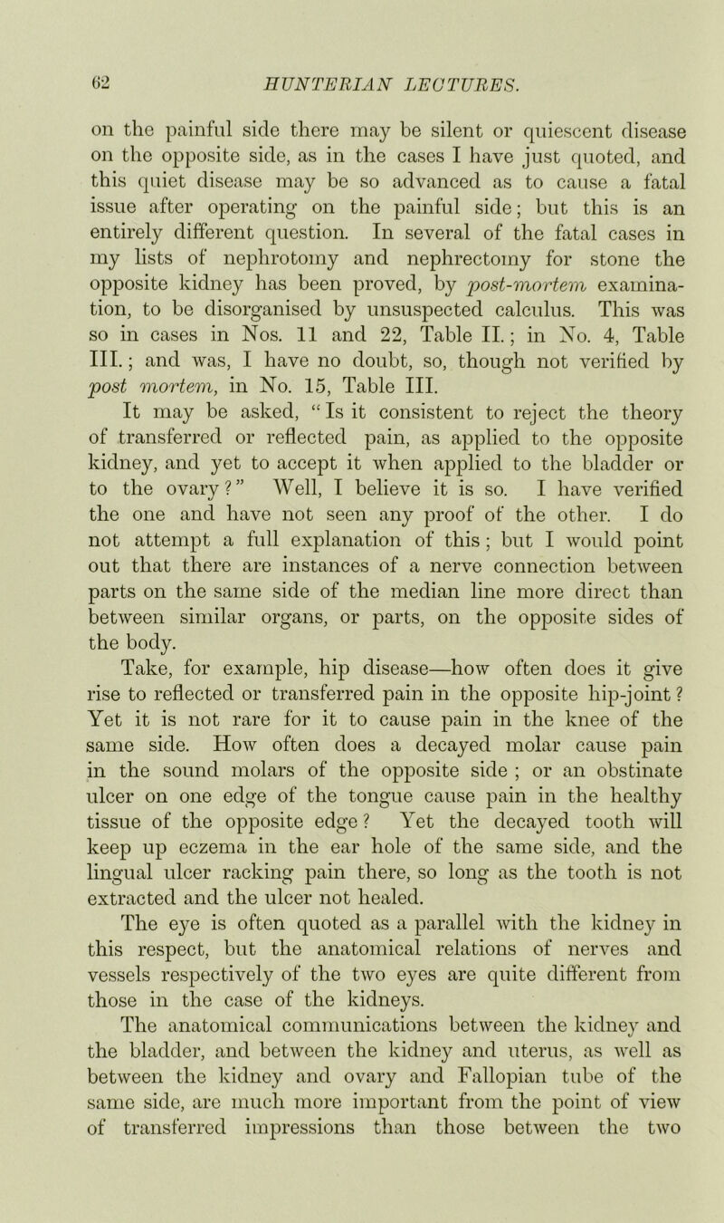 on the painful side there may be silent or quiescent disease on the opposite side, as in the cases I have just quoted, and this quiet disease may be so advanced as to cause a fatal issue after operating on the painful side; but this is an entirely different question. In several of the fatal cases in my lists of nephrotomy and nephrectomy for stone the opposite kidney has been proved, by post-mortem examina- tion, to be disorganised by unsuspected calculus. This was so in cases in Nos. 11 and 22, Table II.; in No. 4, Table III.; and was, I have no doubt, so, though not verified by post mortem, in No. 15, Table III. It may be asked, “ Is it consistent to reject the theory of transferred or reflected pain, as applied to the opposite kidney, and yet to accept it when applied to the bladder or to the ovary?” Well, I believe it is so. I have verified the one and have not seen any proof of the other. I do not attempt a full explanation of this; but I would point out that there are instances of a nerve connection between parts on the same side of the median line more direct than between similar organs, or parts, on the opposite sides of the body. Take, for example, hip disease—how often does it give rise to reflected or transferred pain in the opposite hip-joint ? Yet it is not rare for it to cause pain in the knee of the same side. How often does a decayed molar cause pain in the sound molars of the opposite side ; or an obstinate ulcer on one edge of the tongue cause pain in the healthy tissue of the opposite edge ? Yet the decayed tooth will keep up eczema in the ear hole of the same side, and the lingual ulcer racking pain there, so long as the tooth is not extracted and the ulcer not healed. The eye is often quoted as a parallel with the kidney in this respect, but the anatomical relations of nerves and vessels respectively of the two eyes are quite different from those in the case of the kidneys. The anatomical communications between the kidney and the bladder, and between the kidney and uterus, as well as between the kidney and ovary and Fallopian tube of the same side, are much more important from the point of view of transferred impressions than those between the two