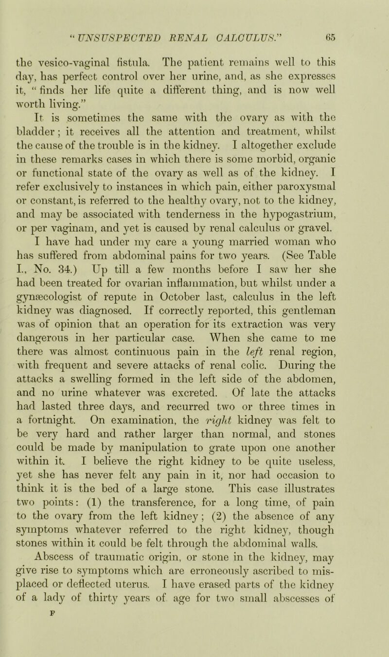 the vesico-vaginal fistula. The patient remains well to this da}, has perfect control over her urine, and, as she expresses it, “ finds her life quite a different thing, and is now well worth living.” It is sometimes the same with the ovary as with the bladder ; it receives all the attention and treatment, whilst the cause of the trouble is in the kidney. I altogether exclude in these remarks cases in which there is some morbid, organic or functional state of the ovary as well as of the kidney. I refer exclusively to instances in which pain, either paroxysmal or constant, is referred to the healthy ovary, not to the kidnejq and may be associated with tenderness in the hypogastrium, or per vaginam, and yet is caused by renal calculus or gravel. I have had under my care a young married woman who has suffered from abdominal pains for two years. (See Table L, No. 34.) Up till a few months before I saw her she had been treated for ovarian inflajnmation, but whilst under a gynaecologist of repute in October last, calculus in the left kidney was diagnosed. If correctly reported, this gentleman Avas of opinion that an operation for its extraction Avas very dangerous in her particular case. When she came to me there A\^as almost continuous pain in the left renal region, Avith frequent and severe attacks of renal colic. During the attacks a SAvelling formed in the left side of the abdomen, and no urine Avhatever Avas excreted. Of late the attacks had lasted three days, and recurred tAvo or three times in a fortnight. On examination, the rigid kidney Avas felt to be very hard and rather larger than normal, and stones could be made by manipulation to grate upon one another Avithin it. I believe the right kidney to be quite useless, yet she has never felt any pain in it, nor had occasion to think it is the bed of a large stone. This case illustrates tAvo points: (1) the transference, for a long time, of pain to the ovary from the left kidney; (2) the absence of any symptoms whatever referred to the right kidney, though stones Avithin it could be felt throuo-h the abdominal Avails. O Abscess of traumatic origin, or stone in the kidney, may give rise to symptoms Avhich are erroneously ascribed to mis- placed or deflected uterus. I have erased parts of the kidney of a lady of thirty years of age for tAvo small abscesses of