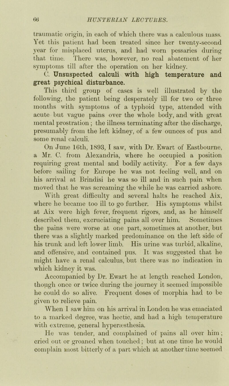 traumatic origin, in each of which there was a calculous mass. Yet this patient had been treated since her twenty-second year for misplaced uterus, and had worn pessaries during that time. There was, however, no real abatement of her symptoms till after the operation on her kidney. C. Unsuspected calculi with high temperature and great psychical disturbance. This third group of cases is well illustrated by the following, the patient being desperately ill for two or three months with symptoms of a typhoid type, attended with acute but vague pains over the whole body, and with great mental prostration ; the illness terminating after the discharge, presumably from the left kidney, of a few ounces of pus and some renal calculi. On June 16th, 1893, I saw, with Dr. Ewart of Eastbourne, a Mr. C. from Alexandria, where he occupied a position requiring great mental and bodily activity. For a few days before sailing for Europe he was not feeling well, and on his arrival at Brindisi he was so ill and in such pain when moved that he was screaming the while he was carried ashore. With great difficulty and several halts he reached Aix, where he became too ill to go further. His symptoms whilst at Aix were high fever, frequent rigors, and, as he himself described them, excruciating pains all over him. Sometimes the pains were worse at one part, sometimes at another, but there was a slightly marked predominance on the left side of his trunk and left lower limb. His urine was turbid, alkaline, and offensive, and contained pus. It was suggested that he might have a renal calculus, but there was no indication in which kidne}^ it was. Accompanied by Dr. Ewart he at length reached London, though once or twice during the journe}^ it seemed impossible he could do so alive. Frequent doses of morphia had to be given to relieve pain. When I saw him on his arrival in London he was emaciated to a marked degree, was hectic, and had a high temperature with extreme, general hypenesthesia. He was tender, and complained of pains all over him ; cried out or groaned when touched; but at one time he would complain most bitterly of a part which at another time seemed