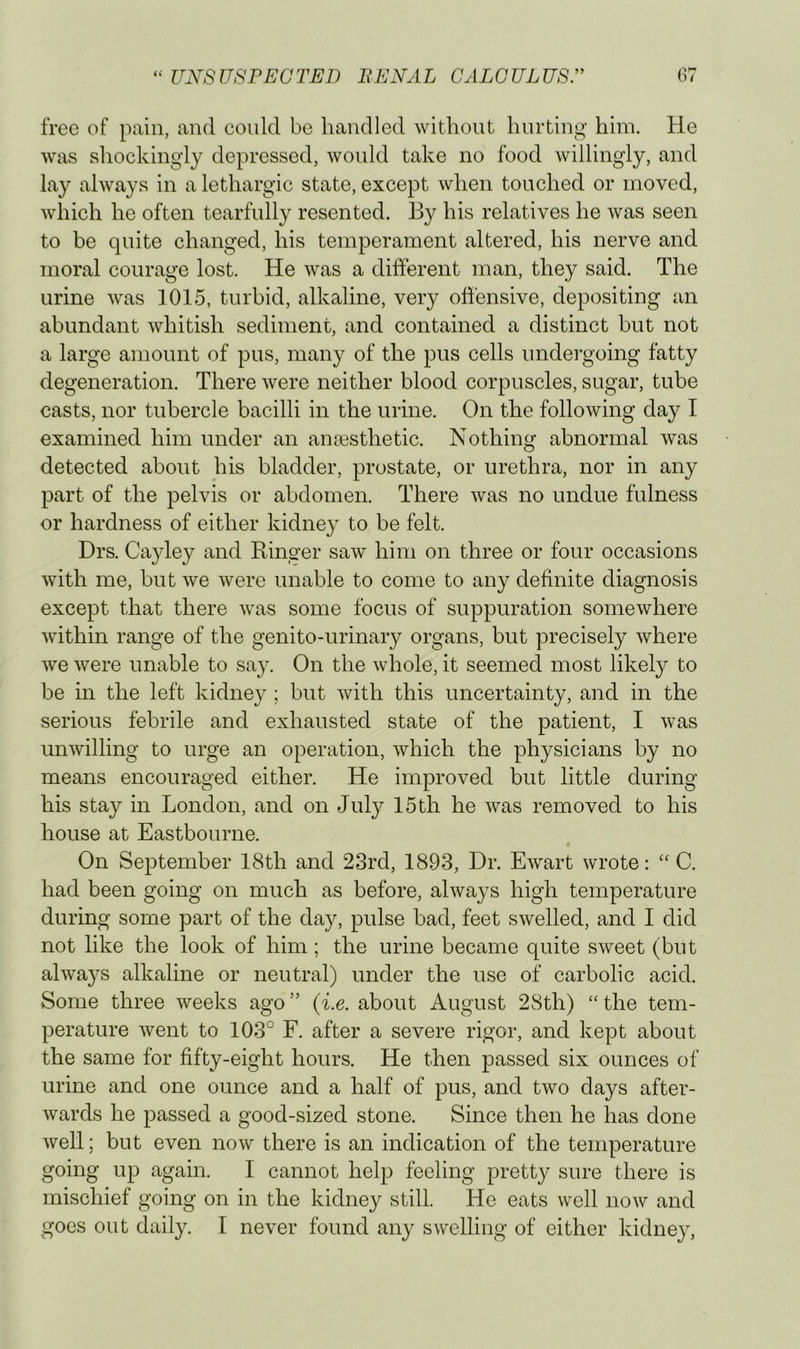 free of pain, and could be handled without hurting him. He was shockingly depressed, would take no food willingly, and lay always in a lethargic state, except when touched or moved, which he often tearfully resented. By his relatives he was seen to be quite changed, his temperament altered, his nerve and moral courage lost. He was a different man, they said. The urine was 1015, turbid, alkaline, very offensive, depositing an abundant whitish sediment, and contained a distinct but not a large amount of pus, many of the pus cells undergoing fatty degeneration. There were neither blood corpuscles, sugar, tube casts, nor tubercle bacilli in the urine. On the following day I examined him under an ancesthetic. Nothing abnormal was detected about his bladder, prostate, or urethra, nor in any part of the pelvis or abdomen. There was no undue fulness or hardness of either kidney to be felt. Drs. Cayley and Ringer saw him on three or four occasions with me, but we were unable to come to any definite diagnosis except that there was some focus of suppuration somewhere within range of the genito-urinary organs, but precisely where we were unable to say. On the whole, it seemed most likely to be in the left kidney ; but with this uncertainty, and in the serious febrile and exhausted state of the patient, I was unwilling to urge an operation, which the physicians by no means encouraged either. He improved but little during his stay in London, and on July 15th he was removed to his house at Eastbourne. On September 18th and 23rd, 1893, Dr. Ewart wrote: ‘‘ C. had been going on much as before, always high temperature during some part of the day, pulse bad, feet swelled, and I did not like the look of him; the urine became quite sweet (but always alkaline or neutral) under the use of carbolic acid. Some three weeks ago ” (i.e. about August 28th) “ the tem- perature went to 103° F. after a severe rigor, and kept about the same for fifty-eight hours. He then passed six ounces of urine and one ounce and a half of pus, and two days after- wards he passed a good-sized stone. Since then he has done well; but even now there is an indication of the temperature going up again. I cannot help feeling pretty sure there is mischief going on in the kidney still. He eats well now and goes out daily. I never found any swelling of either kidney.