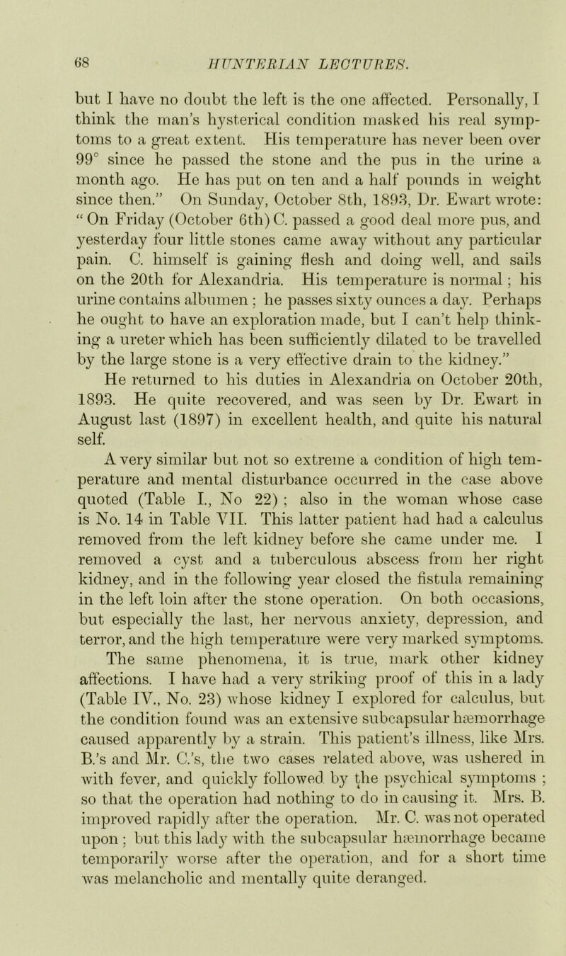 but 1 have no doubt the left is the one affected. Personally, I think the man’s hysterical condition masked his real symp- toms to a great extent. His temperature has never been over 99° since he passed the stone and the pus in the urine a month ago. He has put on ten and a half pounds in weight since then.” On Sunday, October 8th, 1898, Dr. Ewart wrote: “ On Friday (October 6th) C. passed a good deal more pus, and yesterday four little stones came away without any particular pain. C. himself is gaining flesh and doing well, and sails on the 20th for Alexandria. His temperature is normal; his urine contains albumen ; he passes sixty ounces a day. Perhaps he ought to have an exploration made, but I can’t help think- ing a ureter which has been sufficiently dilated to be travelled by the large stone is a very effective drain to the kidney.” He returned to his duties in Alexandria on October 20th, 1893. He quite recovered, and was seen by Dr. Ewart in August last (1897) in excellent health, and quite his natural self. A very similar but not so extreme a condition of high tem- perature and mental disturbance occurred in the case above quoted (Table L, No 22) ; also in the woman whose case is No. 14 in Table YII. This latter patient had had a calculus removed from the left kidney before she came under me. I removed a cyst and a tuberculous abscess from her right kidney, and in the following year closed the fistula remaining in the left loin after the stone operation. On both occasions, but especially the last, her nervous anxiety, depression, and terror, and the high temperature were very marked symptoms. The same phenomena, it is true, mark other kidney affections. I have had a very striking proof of this in a lady (Table IV., No. 23) whose kidney I explored for calculus, but the condition found was an extensive subcapsular hiemorrhage caused apparently by a strain. This patient’s illness, like Mrs. B.’s and Mr. C.’s, the two cases related above, was ushered in with fever, and quickly followed by the psychical symptoms ; so that the operation had nothing to do in causing it. Mrs. B. improved rapidly after the operation. Mr. C. was not operated upon ; but this lady Avith the subcapsular haemorrhage became temporaril}^ worse after the operation, and for a short time Avas melancholic and mentally quite deranged.