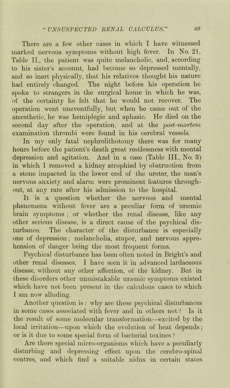 There are a few other cases in which I have witnessed marked nervous symptoms without high fever. In No. 21, Table II., the patient was quite melancholic, and, according to his sister’s account, had become so depressed mentally, and so inert physically, that his relatives thought his nature had entirely changed. The night before his operation he spoke to strangers in the surgical home in Avhich he was, of the certainty he felt that he would not recover. The operation went uneventfully, but when he came out of the anaesthetic, he was hemiplegic and aphasic. He died on the second day after the operation, and at the post-mortem examination thrombi were found in his cerebral vessels. In my only fatal nephrolithotomy there was for many hours before the patient’s death great restlessness with mental depression and agitation. And in a case (Table III., No. 3) in which I removed a kidney atrophied by obstruction from a stone impacted in the lower end of the ureter, the man’s nervous anxiety and alarm were prominent features through- out, at any rate after his admission to the hospital. It is a question whether the nervous and mental phenomena without fever are a peculiar form of ursemic brain symptoms ; or whether the renal disease, like any other serious disease, is a direct cause of the psychical dis- turbance. The character of the disturbance is especially one of depression; melancholia, stupor, and nervous appre- hension of danger being the most frequent forms. Psychical disturbance has been often noted in Bright’s and other renal diseases. I have seen it in advanced lardaceous disease, without any other affection, of the kidney. But in these disorders other unmistakable ui’cemic symptoms existed which have not been present in the calculous cases to which I am now alludina-. O Another question is : Avhy are these psychical disturbances in some cases associated with fever and in others not ? Is it the result of some molecular transformation—excited by the local irritation—upon which the evolution of heat depends; or is it due to some special form of bacterial toxines ? Are there special micro-organisms which have a peculiarly disturbing and depressing effect upon the cerebro-spinal centres, and Avhich find a suitable nidus in certain states