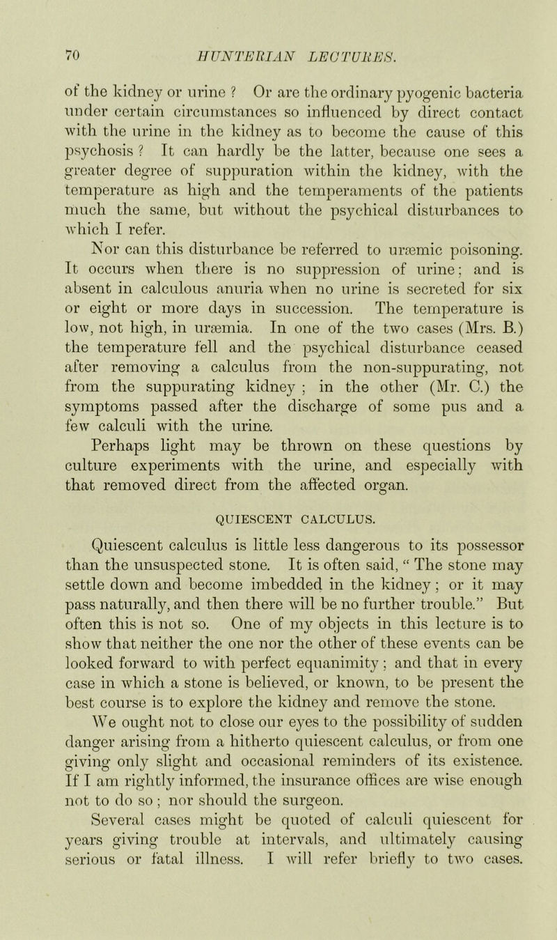 of the kidney or urine ? Or are the ordinary pyogenic bacteria under certain circumstances so influenced by direct contact with the urine in the kidney as to become the cause of this psychosis ? It can hardly be the latter, because one sees a greater degree of suppuration within the kidney, Avith the temperature as high and the temperaments of the patients much the same, but without the psychical disturbances to Avhich I refer. Nor can this disturbance be referred to urtemic poisoning. It occurs Avhen there is no suppression of urine; and is absent in calculous anuria Avhen no urine is secreted for six or eight or more days in succession. The temperature is low, not high, in uraemia. In one of the two cases (Mrs. B.) the temperature fell and the psychical disturbance ceased after removing a calculus from the non-suppurating, not from the suppurating kidney ; in the other (Mr. C.) the symptoms passed after the discharge of some pus and a few calculi with the urine. Perhaps light may be thrown on these questions by culture experiments with the urine, and especially Avith that removed direct from the affected organ. QUIESCENT CALCULUS. Quiescent calculus is little less dangerous to its possessor than tke unsuspected stone. It is often said, ‘‘ The stone may settle doAvn and become imbedded in the kidney; or it may pass naturally, and then there Avill be no further trouble.” But often this is not so. One of my objects in this lecture is to show that neither the one nor the other of these events can be looked forAvard to Avith perfect equanimity; and that in every case in Avhich a stone is believed, or knoAvn, to be present the best course is to explore the kidney and remove the stone. We ought not to close our eyes to the possibility of sudden danger arising from a hitherto quiescent calculus, or from one giving only slight and occasional reminders of its existence. If I am rightly informed, the insurance offices are Avise enough not to do so ; nor should the surgeon. Several cases might be quoted of calculi quiescent for years giving trouble at intervals, and ultimately causing serious or fatal illness. I a\u11 refer briefly to tA\'o cases.