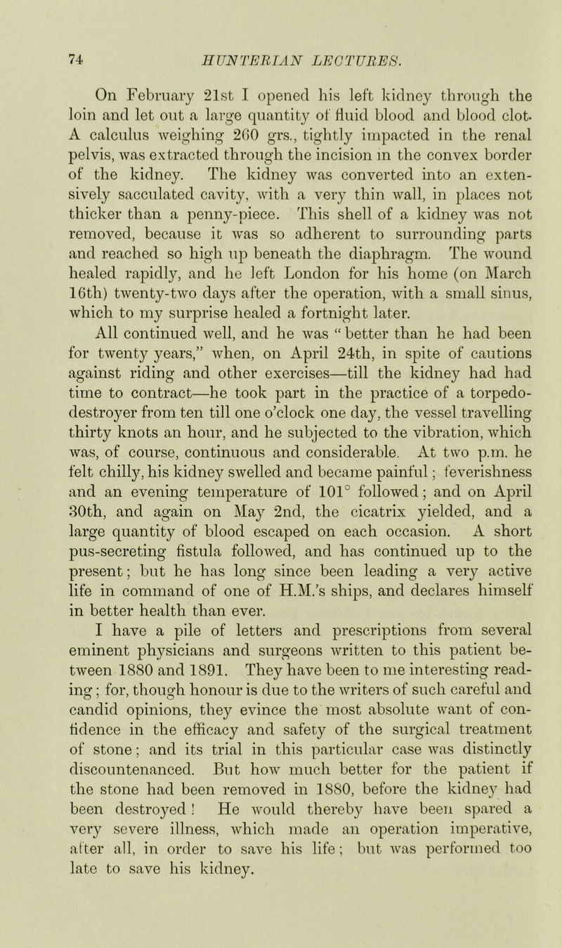 On February 21st I opened his left kidney through the loin and let out a large quantity of fluid blood and blood clot. A calculus weighing 2b0 grs., tightly impacted in the renal pelvis, was extracted through the incision m the convex border of the kidney. The kidney was converted into an exten- sively sacculated cavity, with a very thin wall, in places not thicker than a penny-piece. This shell of a kidney was not removed, because it was so adherent to surrounding parts and reached so high up beneath the diaphragm. The wound healed rapidly, and he left London for his home (on March 16th) twenty-two days after the operation, with a small sinus, which to my surprise healed a fortnight later. All continued well, and he was “ better than he had been for twenty years,” when, on April 24th, in spite of cautions against riding and other exercises—till the kidney had had time to contract—he took part in the practice of a torpedo- destroyer from ten till one o’clock one day, the vessel travelling thirty knots an hour, and he subjected to the vibration, which was, of course, continuous and considerable. At two p.m. he felt chilly, his kidney swelled and became painful; feverishness and an evening temperature of 101° followed; and on April 30th, and again on May 2nd, the cicatrix yielded, and a large quantity of blood escaped on each occasion. A short pus-secreting fistula followed, and has continued up to the present; but he has long since been leading a very active life in command of one of H.M.’s ships, and declares himself in better health than ever. I have a pile of letters and prescriptions from several eminent physicians and surgeons written to this patient be- tween 1880 and 1891. They have been to me interesting read- ing ; for, though honour is due to the writers of such careful and candid opinions, they evince the most absolute want of con- fidence in the efficacy and safety of the surgical treatment of stone; and its trial in this particular case Avas distinctly discountenanced. But how much better for the patient if the stone had been removed in 1880, before the kidney had been destroyed! He Avould thereby have been spared a very severe illness, which made an operation imperative, after all, in order to save his life; but Avas performed too late to save his kidney.