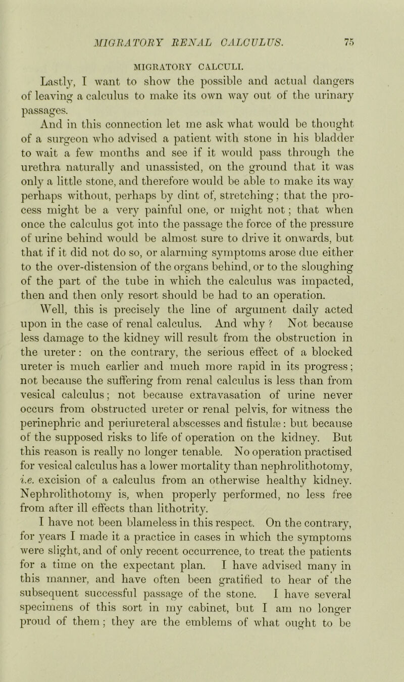 MIGRATORY CALCULI. Lastly, I want to show the possible and actual dangers of leaving a calculus to make its own way out of the urinary passages. And in this connection let me asiv what would be thought of a surgeon who advised a patient with stone in his bladder to wait a few months and see if it would pass through the urethra naturally and unassisted, on the ground that it was only a little stone, and therefore would be able to make its way perhaps without, perhaps by dint of, stretching; that the pro- cess might be a very painful one, or might not; that when once the calculus got into the passage the force of the pressure of urine behind would be almost sure to drive it onwards, but that if it did not do so, or alarming symptoms arose due either to the over-distension of the organs behind, or to the sloughing of the part of the tube in which the calculus was impacted, then and then only resort should be had to an operation. Well, this is precisely the line of argument daily acted upon in the case of renal calculus. And why ? Not because less damage to the kidney will result from the obstruction in the ureter : on the contrary, the serious effect of a blocked ureter is much earlier and much more rapid in its progress; not because the suffering from renal calculus is less than from vesical calculus; not because extravasation of urine never occurs from obstructed ureter or renal pelvis, for witness the perinephric and periureteral abscesses and fistulte : but because of the supposed risks to life of operation on the kidney. But this reason is really no longer tenable. No operation practised for vesical calculus has a lower mortality than nephrolithotomy, i.e. excision of a calculus from an otherwise healthy kidney. Nephrolithotomy is, Avhen properly performed, no less free from after ill effects than lithotrity. I have not been blameless in this respect. On the contrary, for 3^ears I made it a practice in cases in which the symptoms Avere slight, and of only recent occurrence, to treat the patients for a time on the expectant plan. I have advised many in this manner, and have often been gratified to hear of the subsequent successful passage of the stone. I have several specimens of this sort in my cabinet, but I am no longer proud of them; they are the emblems of Avhat ought to be