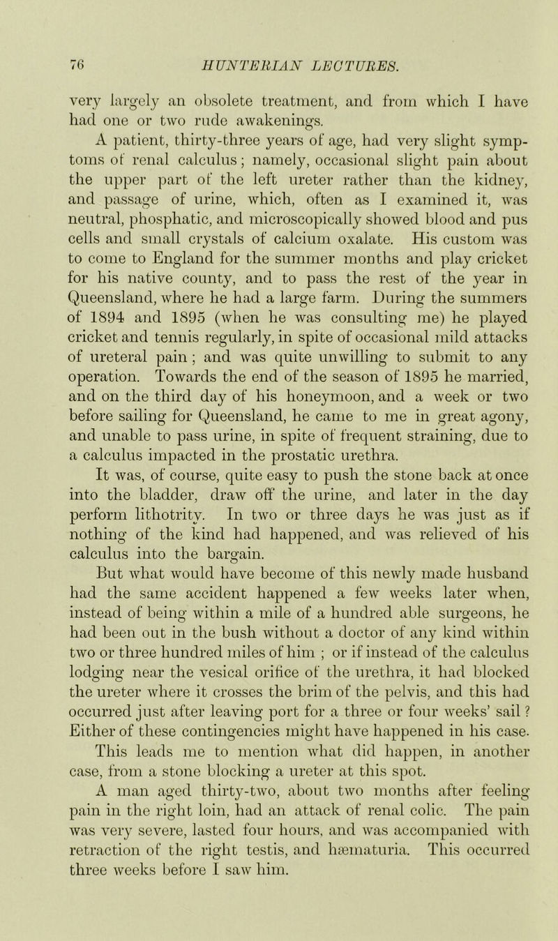 very largely an obsolete treatment, and from which I have had one or two rude awakenings. A patient, thirty-three years of age, had very slight symp- toms of renal calculus; namely, occasional slight pain about the upper part of the left ureter rather than the kidney, and passage of urine, which, often as I examined it, was neutral, phosphatic, and microscopically showed blood and pus cells and small crystals of calcium oxalate. His custom was to come to England for the summer months and play cricket for his native county, and to pass the rest of the year in Queensland, Avhere he had a large farm. During the summers of 1894 and 1895 (Avhen he was consulting me) he played cricket and tennis regularly, in spite of occasional mild attacks of ureteral pain; and was quite unwilling to submit to any operation. Towards the end of the season of 1895 he married, and on the third day of his honeymoon, and a week or two before sailing for Queensland, he came to me in great agony, and unable to pass urine, in spite of frequent straining, due to a calculus impacted in the prostatic urethra. It was, of course, quite easy to push the stone back at once into the bladder, draw off* the urine, and later in the day perform lithotrity. In two or three days he Avas just as if nothing of the kind had happened, and Avas relieved of his calculus into the bargain. But AAdiat Avould have become of this neAvdy made husband had the same accident happened a feAV weeks later Avhen, instead of being Avithin a mile of a hundred able surgeons, he had been out in the bush Avithout a doctor of any kind Avithin tAvo or three hundred miles of him ; or if instead of the calculus lodmng’ near the vesical orilice of the urethra, it had blocked the ureter Avhere it crosses the brim of the pelvis, and this had occurred just after leaving port for a three or four Aveeks’ sail ? Either of these contingencies might have happened in his case. This leads me to mention Avhat did happen, in another case, from a stone blocking a ureter at this spot. A man aged thirty-tAvo, about tAvo months after feeling pain in the right loin, had an attack of renal colic. The pain Avas very severe, lasted four hours, and Avas accompanied Avith retraction ot‘ the right testis, and hsematuria. This occurred three Aveeks before I saAv him.