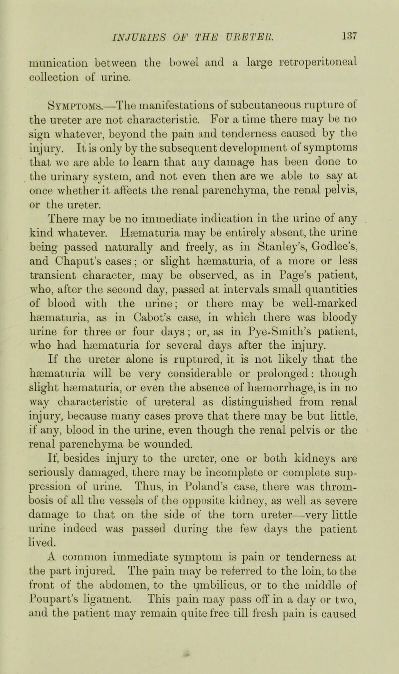 muuiciitioii between the bowel and a large retroperitoneal collection of urine. Symptoms.—The manifestations of subcutaneous rupture of the ureter are not characteristic. For a time there may be no sign whatever, beyond the pain and tenderness caused by the injury. It is only by the subsequent development of symptoms that we are able to learn that any damage has been done to the urinary s}^stem, and not even then are we able to say at once whether it affects the renal parenchyma, the renal pelvis, or the ureter. There may be no immediate indication in the urine of any kind whatever. Hiematuria may be entirely absent, the urine being passed naturally and freely, as in Stanley’s, Godlee’s, and Chaput’s cases; or slight hcematuria, of a more or less transient character, may be observed, as in Page’s patient, who, after the second day, passed at intervals small quantities of blood with the urine; or there may be well-marked haiinaturia, as in Cabot’s case, in which there was bloody urine for three or four days; or, as in Pye-Smith’s patient, who had hsematuria for several days after the injury. If the ureter alone is ruptured, it is not likely that the hsematuria will be very considerable or prolonged; though slight hsematuria, or even the absence of hsemorrhage, is in no way characteristic of ureteral as distinguished from renal injury, because many cases prove that there may be but little, if any, blood in the urine, even though the renal pelvis or the renal parenchyma be wounded. If, besides injury to the ureter, one or both kidneys are seriously damaged, there may be incomplete or complete sup- pression of urine. Thus, in Poland’s case, there was throm- bosis of all the vessels of the opposite kidney, as well as severe damage to that on the side of the torn ureter—very little urine indeed was passed during the few days the patient lived. A common immediate symptom is pain or tenderness at the part inj ured. The pain may be referred to the loin, to the front of the abdomen, to the umbilicus, or to the middle of PoLipart’s ligament. This pain may pass off in a day or two, and the patient may remain quite free till Iresli pain is caused