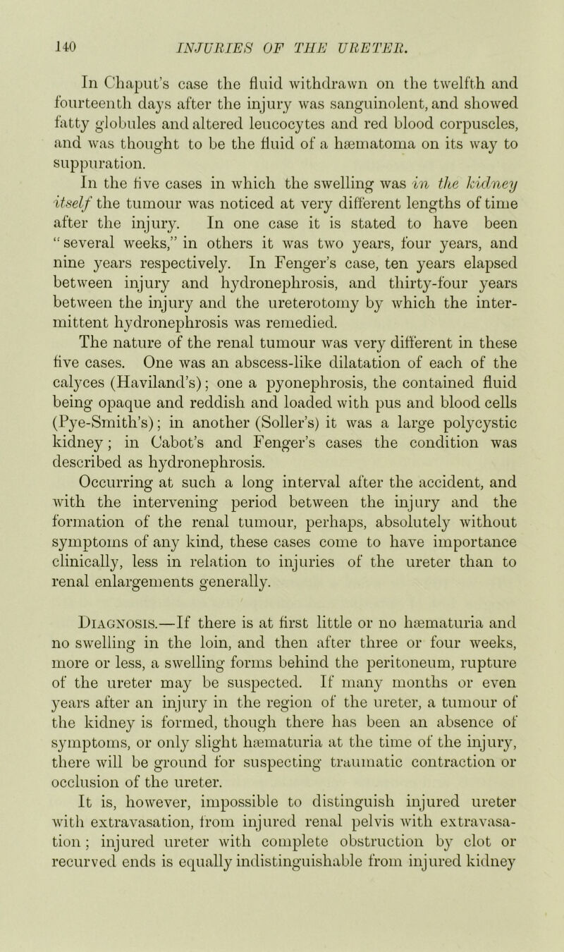 In Chaput’s case the fluid withdrawn on the twelfth and fourteenth days after the injury was sanguinolent, and showed fatty globules and altered leucocytes and red blood corpuscles, and was thought to be the fluid of a hsematoma on its way to suppuration. In the live cases in which the swelling was in the Idclney itself the tumour was noticed at very different lengths of time after the injury. In one case it is stated to have been “ several weeks,” in others it was two years, four years, and nine years respectively. In Fenger’s case, ten years elapsed between injury and hydronephrosis, and thirty-four years between the injury and the ureterotomy by which the inter- mittent hydronephrosis was remedied. The nature of the renal tumour was very different in these five cases. One was an abscess-like dilatation of each of the calyces (Haviland’s); one a pyonephrosis, the contained fluid being opaque and reddish and loaded with pus and blood cells (Pye-Smith’s); in another (Seller’s) it was a large polycystic kidney; in Cabot’s and Fenger’s cases the condition was described as hydronephrosis. Occurring at such a long interval after the accident, and with the intervening period between the injury and the formation of the renal tumour, perhaps, absolutely without symptoms of any kind, these cases come to have importance clinically, less in relation to injuries of the ureter than to renal enlargements generally. Diagnosis.—If there is at first little or no liEematuria and no swelling in the loin, and then after three or four weeks, more or less, a swelling forms behind the peritoneum, rupture of the ureter may be suspected. If many months or even years after an injury in the region of the ureter, a tumour of the kidney is formed, though there has been an absence of symptoms, or only slight hinmaturia at the time of the injury, there will be ground for suspecting traumatic contraction or occlusion of the ureter. It is, however, impossible to distinguish injured ureter with extravasation, from injured renal pelvis with extravasa- tion ; injured ureter with complete obstruction by clot or recurved ends is equally indistinguishable from injured kidney