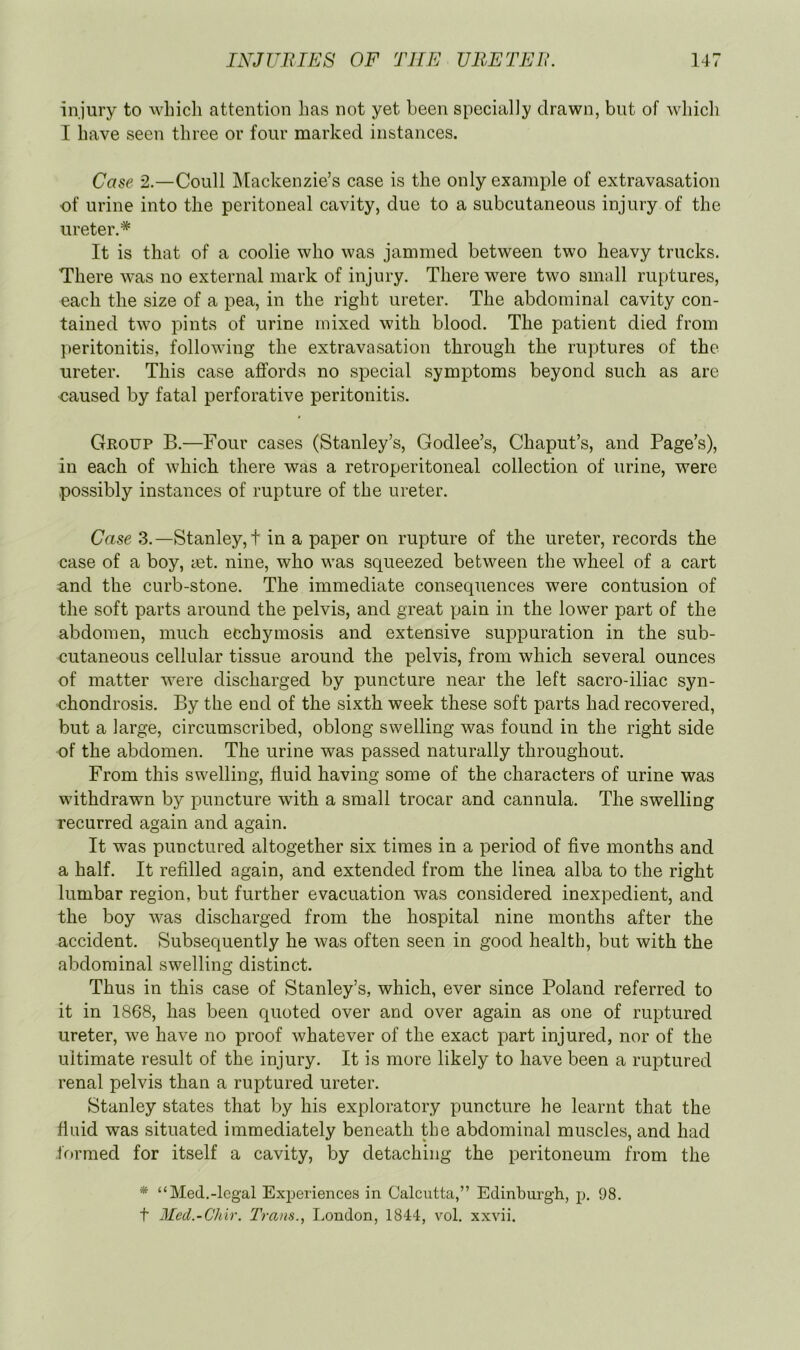 injury to which attention has not yet been specially drawn, but of which I have seen three or four marked instances. Case 2.—Coull Mackenzie’s case is the only example of extravasation of urine into the peritoneal cavity, due to a subcutaneous injury of the ureter.* It is that of a coolie who was jammed between two heavy trucks. There was no external mark of injury. There were two small ruptures, each the size of a pea, in the right ureter. The abdominal cavity con- tained two pints of urine mixed with blood. The patient died from peritonitis, following the extravasation through the rupjtures of the ureter. This case affords no special symptoms beyond such as are <^aused by fatal perforative peritonitis. Group B.—Four cases (Stanley’s, Godlee’s, Chaput’s, and Page’s), in each of which there was a retroperitoneal collection of urine, were possibly instances of rupture of the ureter. Case 3.—Stanley,! in a paper on rupture of the ureter, records the case of a boy, act. nine, who was squeezed between the wheel of a cart and the curb-stone. The immediate consequences were contusion of the soft parts around the pelvis, and great pain in the lower part of the abdomen, much ecchymosis and extensive sux>puration in the sub- cutaneous cellular tissue around the pelvis, from which several ounces of matter were discharged by puncture near the left sacro-iliac syn- chondrosis. By the end of the sixth week these soft parts had recovered, but a large, circumscribed, oblong swelling was found in the right side of the abdomen. The urine was passed naturally throughout. From this swelling, fluid having some of the characters of urine was withdrawn by puncture with a small trocar and cannula. The swelling recurred again and again. It was punctured altogether six times in a period of five months and a half. It refilled again, and extended from the linea alba to the right lumbar region, but further evacuation was considered inexpedient, and the boy was discharged from the hospital nine months after the accident. Subsequently he was often seen in good health, but with the abdominal swelling distinct. Thus in this case of Stanley’s, which, ever since Poland referred to it in 1868, has been quoted over and over again as one of ruptured ureter, we have no proof whatever of the exact part injured, nor of the ultimate result of the injury. It is more likely to have been a ruptured renal pelvis than a ruptured ureter. Stanley states that by his exploratory puncture he learnt that the fluid was situated immediately beneath the abdominal muscles, and had formed for itself a cavity, by detaching the peritoneum from the * “Med.-legal Experiences in Calcutta,” Edinburgh, p. 98. t Med.-Chir. Trans., IjOndon, 1844, vol. xxvii.