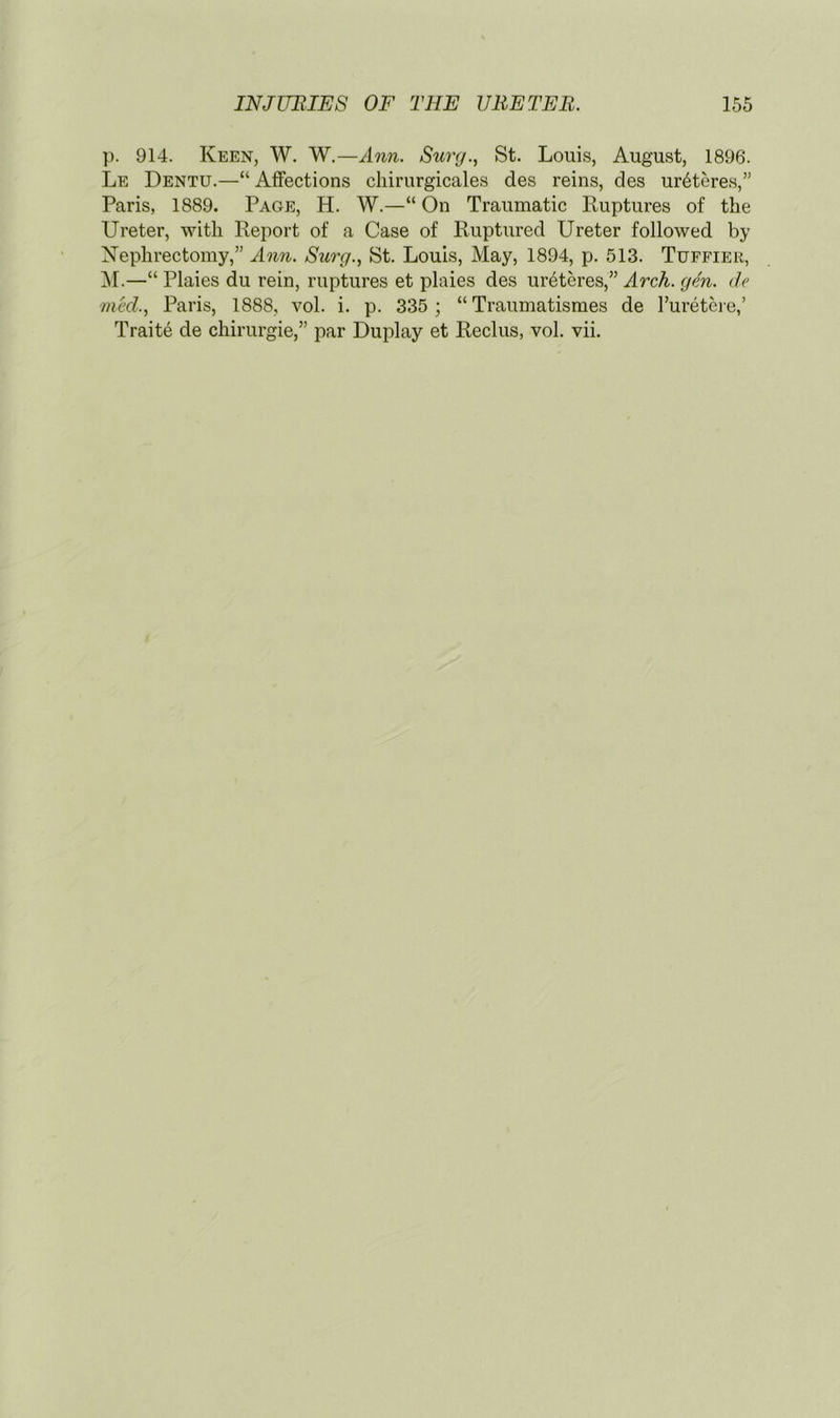 ]). 914. Keen, W. W.—Ann. Simj., St. Louis, August, 1896. Le Dentu.—“ Affections cliirurgicales des reins, des ur6teres,” Paris, 1889. Page, H. W.—“ On Traumatic Ruptures of the Ureter, -witli Report of a Case of Ruptured Ureter followed by Nephrectomy,” Ann. Surg., St. Louis, May, 1894, p. 513. Tuffier, ^1.—“ Plaies du rein, ruptures et plaies des ur6teres,” Arch. gen. de med., Paris, 1888, vol. i. p. 335 ; “ Traumatismes de I’uretcre,’ Traite de chirurgie,” par Duplay et Reclus, vol. vii.