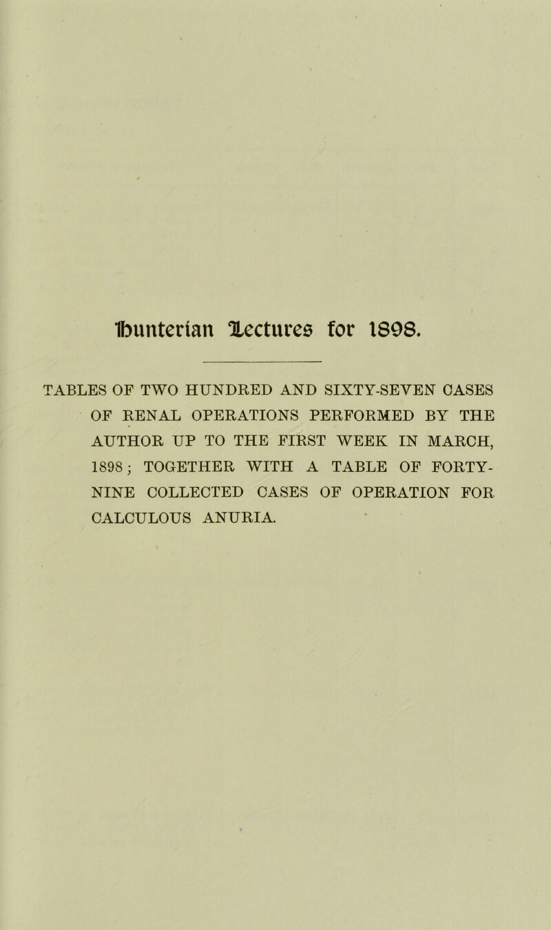 Ibunterian Xecturea for 1898* TABLES OF TWO HUNDRED AND SIXTY-SEVEN CASES OF RENAL OPERATIONS PERFORMED BY THE AUTHOR UP TO THE FIRST WEEK IN MARCH, 1898 ; TOGETHER WITH A TABLE OF FORTY- NINE COLLECTED CASES OF OPERATION FOR CALCULOUS ANURIA.